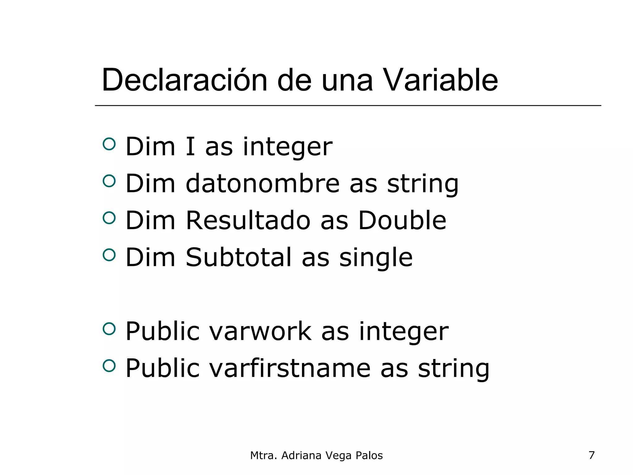 Declaración de una Variable
   Dim   I as integer
   Dim   datonombre as string
   Dim   Resultado as Double
   Dim   Subtotal as single

   Public varwork as integer
   Public varfirstname as string


              Mtra. Adriana Vega Palos   7
 
