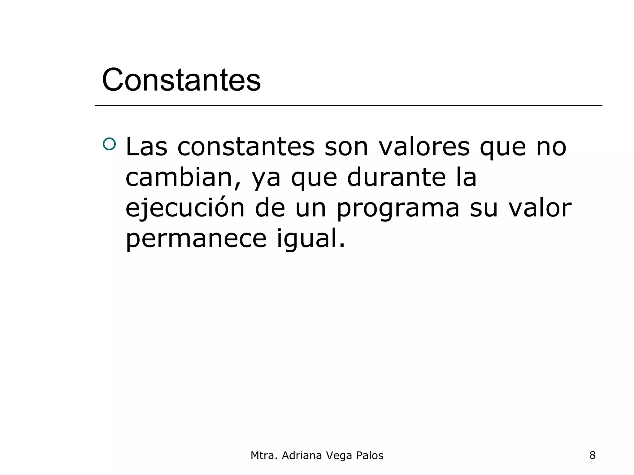 Constantes
   Las constantes son valores que no
    cambian, ya que durante la
    ejecución de un programa su valor
    permanece igual.




             Mtra. Adriana Vega Palos   8
 