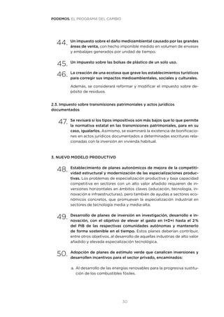 30
44.	Un impuesto sobre el daño medioambiental causado por las grandes
áreas de venta, con hecho imponible medido en volumen de envases
y embalajes generados por unidad de tiempo.
45.	Un impuesto sobre las bolsas de plástico de un solo uso.
46.	La creación de una ecotasa que grave los establecimientos turísticos
para corregir sus impactos medioambientales, sociales y culturales.
Además, se considerará reformar y modificar el impuesto sobre de-
pósito de residuos.
2.3. Impuesto sobre transmisiones patrimoniales y actos jurídicos
documentados
47.	Se revisará si los tipos impositivos son más bajos que lo que permite
la normativa estatal en las transmisiones patrimoniales, para en su
caso, igualarlos. Asimismo, se examinará la existencia de bonificacio-
nes en actos jurídicos documentados a determinadas escrituras rela-
cionadas con la inversión en vivienda habitual.
3. NUEVO MODELO PRODUCTIVO
48.	Establecimiento de planes autonómicos de mejora de la competiti-
vidad estructural y modernización de las especializaciones produc-
tivas. Los problemas de especialización productiva y baja capacidad
competitiva en sectores con un alto valor añadido requieren de in-
versiones horizontales en ámbitos claves (educación, tecnología, in-
novación e infraestructuras), pero también de ayudas a sectores eco-
nómicos concretos, que promuevan la especialización industrial en
sectores de tecnología media y media-alta.
49.	Desarrollo de planes de inversión en investigación, desarrollo e in-
novación, con el objetivo de elevar el gasto en I+D+i hasta el 2 %
del PIB de las respectivas comunidades autónomas y mantenerlo
de forma sostenible en el tiempo. Estos planes deberían contribuir,
entre otros objetivos, al desarrollo de aquellas industrias de alto valor
añadido y elevada especialización tecnológica.
50.	Adopción de planes de estímulo verde que canalicen inversiones y
desarrollen incentivos para el sector privado, encaminados:
a.	Al desarrollo de las energías renovables para la progresiva sustitu-
ción de los combustibles fósiles.
PODEMOS. EL PROGRAMA DEL CAMBIO
 