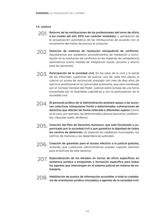 68
1.5. Justicia
201.	Retorno de las retribuciones de los profesionales del turno de oficio
a los niveles del año 2012 con carácter inmediato, y aprobación de
la actualización automática de las retribuciones de acuerdo con el
incremento del índice de precios al consumo.
202.	Dotación de sistemas de resolución extrajudicial de conflictos.
Apostaremos por establecer procedimientos de mediación y conci-
liación en la resolución de conflictos en las materias de competencia
autonómica (como medida de integración social, cercanía y ahorro
para las personas).
203.	Participación de la sociedad civil. En las salas de lo civil y lo penal
de los tribunales superiores de justicia, una de cada tres plazas la
cubrirá un jurista de reconocido prestigio con más de diez años de
ejercicio profesional en la comunidad autónoma, que será nombrado
por el Consejo General del Poder Judicial sobre la base de una terna
presentada por la Asamblea Legislativa y con la participación de la
sociedad civil.
204.	El personal jurídico de la Administración prestará apoyo a las accio-
nes colectivas interpuestas frente a determinadas vulneraciones de
derechos que afecten de forma reiterada a diferentes sujetos (como
es el caso, por ejemplo, de determinados abusos bancarios: preferen-
tes, cláusulas suelo, etcétera).
205.	Creación del Plan de Derechos Humanos, que esté fiscalizado y su-
pervisado por la sociedad civil y que garantice la dignidad de todos
los centros de detención, en especial los calabozos municipales, los
centros de menores y las dependencias judiciales.
206.	Creación de garantías para el acceso efectivo a la justicia gratuita,
evitando que cuestiones administrativas puedan suponer barreras
para el disfrute de este derecho.
207.	Especialización de los letrados en turnos de oficio específicos en
asistencia jurídica a emigrantes y formación específica para todos
los agentes que intervengan en el sistema judicial en materia de ex-
tranjería.
208.	Habilitación de puntos de información accesibles a toda la ciudada-
nía de orientación jurídica vinculados a agentes de la sociedad civil.
PODEMOS. EL PROGRAMA DEL CAMBIO
 