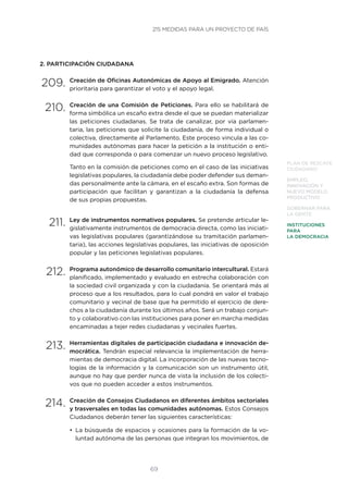 69
PLAN DE RESCATE
CIUDADANO
EMPLEO,
INNOVACIÓN Y
NUEVO MODELO
PRODUCTIVO
GOBERNAR PARA
LA GENTE
INSTITUCIONES
PARA
LA DEMOCRACIA
2. PARTICIPACIÓN CIUDADANA
209.	Creación de Oficinas Autonómicas de Apoyo al Emigrado. Atención
prioritaria para garantizar el voto y el apoyo legal.
210.	Creación de una Comisión de Peticiones. Para ello se habilitará de
forma simbólica un escaño extra desde el que se puedan materializar
las peticiones ciudadanas. Se trata de canalizar, por vía parlamen-
taria, las peticiones que solicite la ciudadanía, de forma individual o
colectiva, directamente al Parlamento. Este proceso vincula a las co-
munidades autónomas para hacer la petición a la institución o enti-
dad que corresponda o para comenzar un nuevo proceso legislativo.
Tanto en la comisión de peticiones como en el caso de las iniciativas
legislativas populares, la ciudadanía debe poder defender sus deman-
das personalmente ante la cámara, en el escaño extra. Son formas de
participación que facilitan y garantizan a la ciudadanía la defensa
de sus propias propuestas.
211.	Ley de instrumentos normativos populares. Se pretende articular le-
gislativamente instrumentos de democracia directa, como las iniciati-
vas legislativas populares (garantizándose su tramitación parlamen-
taria), las acciones legislativas populares, las iniciativas de oposición
popular y las peticiones legislativas populares.
212.	Programa autonómico de desarrollo comunitario intercultural. Estará
planificado, implementado y evaluado en estrecha colaboración con
la sociedad civil organizada y con la ciudadanía. Se orientará más al
proceso que a los resultados, para lo cual pondrá en valor el trabajo
comunitario y vecinal de base que ha permitido el ejercicio de dere-
chos a la ciudadanía durante los últimos años. Será un trabajo conjun-
to y colaborativo con las instituciones para poner en marcha medidas
encaminadas a tejer redes ciudadanas y vecinales fuertes.
213.	Herramientas digitales de participación ciudadana e innovación de-
mocrática. Tendrán especial relevancia la implementación de herra-
mientas de democracia digital. La incorporación de las nuevas tecno-
logías de la información y la comunicación son un instrumento útil,
aunque no hay que perder nunca de vista la inclusión de los colecti-
vos que no pueden acceder a estos instrumentos.
214.	Creación de Consejos Ciudadanos en diferentes ámbitos sectoriales
y trasversales en todas las comunidades autónomas. Estos Consejos
Ciudadanos deberán tener las siguientes características:
•	 La búsqueda de espacios y ocasiones para la formación de la vo-
luntad autónoma de las personas que integran los movimientos, de
215 MEDIDAS PARA UN PROYECTO DE PAÍS
 