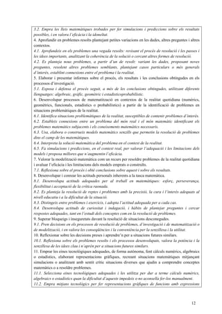 12
3.2. Empra les lleis matemàtiques trobades per fer simulacions i prediccions sobre els resultats
possibles, i en valora l’eficàcia i la idoneïtat.
4. Aprofundir en problemes resolts plantejant petites variacions en les dades, altres preguntes i altres
contextos.
4.1. Aprofundeix en els problemes una vegada resolts: revisant el procés de resolució i les passes i
les idees importants, analitzant la coherència de la solució o cercant altres formes de resolució.
4.2. Es planteja nous problemes, a partir d’un de resolt: variant les dades, proposant noves
preguntes, resolent altres problemes semblants, plantejant casos particulars o més generals
d’interès, establint connexions entre el problema i la realitat.
5. Elaborar i presentar informes sobre el procés, els resultats i les conclusions obtingudes en els
processos d’investigació.
5.1. Exposa i defensa el procés seguit, a més de les conclusions obtingudes, utilitzant diferents
llenguatges: algebraic, gràfic, geomètric i estadisticoprobabilístic.
6. Desenvolupar processos de matematització en contextos de la realitat quotidiana (numèrics,
geomètrics, funcionals, estadístics o probabilístics) a partir de la identificació de problemes en
situacions problemàtiques de la realitat.
6.1. Identifica situacions problemàtiques de la realitat, susceptibles de contenir problemes d’interès.
6.2. Estableix connexions entre un problema del món real i el món matemàtic identificant els
problemes matemàtics subjacents i els coneixements matemàtics necessaris.
6.3. Usa, elabora o construeix models matemàtics senzills que permetin la resolució de problemes
dins el camp de les matemàtiques.
6.4. Interpreta la solució matemàtica del problema en el context de la realitat.
6.5. Fa simulacions i prediccions, en el context real, per valorar l’adequació i les limitacions dels
models i proposa millores que n’augmentin l’eficàcia.
7. Valorar la modelització matemàtica com un recurs per resoldre problemes de la realitat quotidiana
i avaluar l’eficàcia i les limitacions dels models emprats o construïts.
7.1. Reflexiona sobre el procés i obté conclusions sobre aquest i sobre els resultats.
8. Desenvolupar i conrear les actituds personals inherents a la tasca matemàtica.
8.1. Desenvolupa actituds adequades per al treball en matemàtiques: esforç, perseverança,
flexibilitat i acceptació de la crítica raonada.
8.2. Es planteja la resolució de reptes i problemes amb la precisió, la cura i l’interès adequats al
nivell educatiu i a la dificultat de la situació.
8.3. Distingeix entre problemes i exercicis, i adopta l’actitud adequada per a cada cas.
8.4. Desenvolupa actituds de curiositat i indagació, i hàbits de plantejar preguntes i cercar
respostes adequades, tant en l’estudi dels conceptes com en la resolució de problemes.
9. Superar bloqueigs i inseguretats davant la resolució de situacions desconegudes.
9.1. Pren decisions en els processos de resolució de problemes, d’investigació i de matematització o
de modelització, i en valora les conseqüències i la conveniència per la senzillesa i la utilitat.
10. Reflexionar sobre les decisions preses i aprendre’n per a situacions futures similars.
10.1. Reflexiona sobre els problemes resolts i els processos desenvolupats, valora la potència i la
senzillesa de les idees clau i n’aprèn per a situacions futures similars.
11. Emprar les eines tecnològiques adequades, de forma autònoma, fent càlculs numèrics, algebraics
o estadístics, elaborant representacions gràfiques, recreant situacions matemàtiques mitjançant
simulacions o analitzant amb sentit crític situacions diverses que ajudin a comprendre conceptes
matemàtics o a resoldre problemes.
11.1. Selecciona eines tecnològiques adequades i les utilitza per dur a terme càlculs numèrics,
algebraics o estadístics quan la dificultat d’aquests impedeix o no aconsella fer-los manualment.
11.2. Empra mitjans tecnològics per fer representacions gràfiques de funcions amb expressions
 