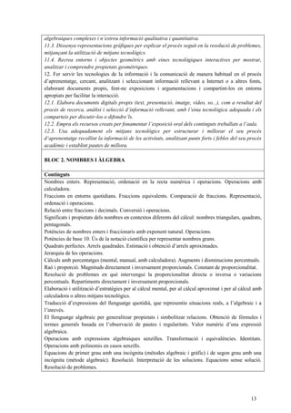 13
algebraiques complexes i n’extreu informació qualitativa i quantitativa.
11.3. Dissenya representacions gràfiques per explicar el procés seguit en la resolució de problemes,
mitjançant la utilització de mitjans tecnològics.
11.4. Recrea entorns i objectes geomètrics amb eines tecnològiques interactives per mostrar,
analitzar i comprendre propietats geomètriques.
12. Fer servir les tecnologies de la informació i la comunicació de manera habitual en el procés
d’aprenentatge, cercant, analitzant i seleccionant informació rellevant a Internet o a altres fonts,
elaborant documents propis, fent-ne exposicions i argumentacions i compartint-los en entorns
apropiats per facilitar la interacció.
12.1. Elabora documents digitals propis (text, presentació, imatge, vídeo, so...), com a resultat del
procés de recerca, anàlisi i selecció d’informació rellevant, amb l’eina tecnològica adequada i els
comparteix per discutir-los o difondre’ls.
12.2. Empra els recursos creats per fonamentar l’exposició oral dels continguts treballats a l’aula.
12.3. Usa adequadament els mitjans tecnològics per estructurar i millorar el seu procés
d’aprenentatge recollint la informació de les activitats, analitzant punts forts i febles del seu procés
acadèmic i establint pautes de millora.
BLOC 2. NOMBRES I ÀLGEBRA
Continguts
Nombres enters. Representació, ordenació en la recta numèrica i operacions. Operacions amb
calculadora.
Fraccions en entorns quotidians. Fraccions equivalents. Comparació de fraccions. Representació,
ordenació i operacions.
Relació entre fraccions i decimals. Conversió i operacions.
Significats i propietats dels nombres en contextos diferents del càlcul: nombres triangulars, quadrats,
pentagonals.
Potències de nombres enters i fraccionaris amb exponent natural. Operacions.
Potències de base 10. Ús de la notació científica per representar nombres grans.
Quadrats perfectes. Arrels quadrades. Estimació i obtenció d’arrels aproximades.
Jerarquia de les operacions.
Càlculs amb percentatges (mental, manual, amb calculadora). Augments i disminucions percentuals.
Raó i proporció. Magnituds directament i inversament proporcionals. Constant de proporcionalitat.
Resolució de problemes en què intervengui la proporcionalitat directa o inversa o variacions
percentuals. Repartiments directament i inversament proporcionals.
Elaboració i utilització d’estratègies per al càlcul mental, per al càlcul aproximat i per al càlcul amb
calculadora o altres mitjans tecnològics.
Traducció d’expressions del llenguatge quotidià, que representin situacions reals, a l’algebraic i a
l’inrevés.
El llenguatge algebraic per generalitzar propietats i simbolitzar relacions. Obtenció de fórmules i
termes generals basada en l’observació de pautes i regularitats. Valor numèric d’una expressió
algebraica.
Operacions amb expressions algebraiques senzilles. Transformació i equivalències. Identitats.
Operacions amb polinomis en casos senzills.
Equacions de primer grau amb una incògnita (mètodes algebraic i gràfic) i de segon grau amb una
incògnita (mètode algebraic). Resolució. Interpretació de les solucions. Equacions sense solució.
Resolució de problemes.
 