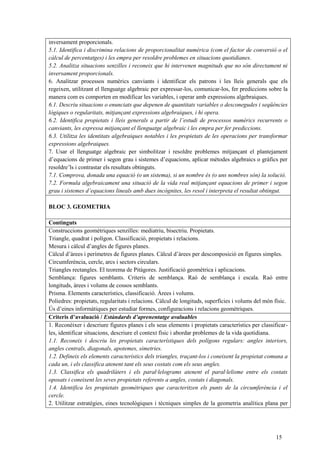 15
inversament proporcionals.
5.1. Identifica i discrimina relacions de proporcionalitat numèrica (com el factor de conversió o el
càlcul de percentatges) i les empra per resoldre problemes en situacions quotidianes.
5.2. Analitza situacions senzilles i reconeix que hi intervenen magnituds que no són directament ni
inversament proporcionals.
6. Analitzar processos numèrics canviants i identificar els patrons i les lleis generals que els
regeixen, utilitzant el llenguatge algebraic per expressar-los, comunicar-los, fer prediccions sobre la
manera com es comporten en modificar les variables, i operar amb expressions algebraiques.
6.1. Descriu situacions o enunciats que depenen de quantitats variables o desconegudes i seqüències
lògiques o regularitats, mitjançant expressions algebraiques, i hi opera.
6.2. Identifica propietats i lleis generals a partir de l’estudi de processos numèrics recurrents o
canviants, les expressa mitjançant el llenguatge algebraic i les empra per fer prediccions.
6.3. Utilitza les identitats algebraiques notables i les propietats de les operacions per transformar
expressions algebraiques.
7. Usar el llenguatge algebraic per simbolitzar i resoldre problemes mitjançant el plantejament
d’equacions de primer i segon grau i sistemes d’equacions, aplicar mètodes algebraics o gràfics per
resoldre’ls i contrastar els resultats obtinguts.
7.1. Comprova, donada una equació (o un sistema), si un nombre és (o uns nombres són) la solució.
7.2. Formula algebraicament una situació de la vida real mitjançant equacions de primer i segon
grau i sistemes d’equacions lineals amb dues incògnites, les resol i interpreta el resultat obtingut.
BLOC 3. GEOMETRIA
Continguts
Construccions geomètriques senzilles: mediatriu, bisectriu. Propietats.
Triangle, quadrat i polígon. Classificació, propietats i relacions.
Mesura i càlcul d’angles de figures planes.
Càlcul d’àrees i perímetres de figures planes. Càlcul d’àrees per descomposició en figures simples.
Circumferència, cercle, arcs i sectors circulars.
Triangles rectangles. El teorema de Pitàgores. Justificació geomètrica i aplicacions.
Semblança: figures semblants. Criteris de semblança. Raó de semblança i escala. Raó entre
longituds, àrees i volums de cossos semblants.
Prisma. Elements característics, classificació. Àrees i volums.
Poliedres: propietats, regularitats i relacions. Càlcul de longituds, superfícies i volums del món físic.
Ús d’eines informàtiques per estudiar formes, configuracions i relacions geomètriques.
Criteris d’avaluació / Estàndards d’aprenentatge avaluables
1. Reconèixer i descriure figures planes i els seus elements i propietats característics per classificar-
les, identificar situacions, descriure el context físic i abordar problemes de la vida quotidiana.
1.1. Reconeix i descriu les propietats característiques dels polígons regulars: angles interiors,
angles centrals, diagonals, apotemes, simetries.
1.2. Defineix els elements característics dels triangles, traçant-los i coneixent la propietat comuna a
cada un, i els classifica atenent tant els seus costats com els seus angles.
1.3. Classifica els quadrilàters i els paral·lelograms atenent el paral·lelisme entre els costats
oposats i coneixent les seves propietats referents a angles, costats i diagonals.
1.4. Identifica les propietats geomètriques que caracteritzen els punts de la circumferència i el
cercle.
2. Utilitzar estratègies, eines tecnològiques i tècniques simples de la geometria analítica plana per
 