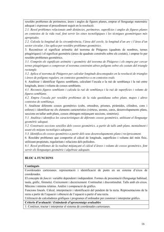 16
resoldre problemes de perímetres, àrees i angles de figures planes, emprar el llenguatge matemàtic
adequat i expressar el procediment seguit en la resolució.
2.1. Resol problemes relacionats amb distàncies, perímetres, superfícies i angles de figures planes
en contextos de la vida real, fent servir les eines tecnològiques i les tècniques geomètriques més
apropiades.
2.2. Calcula la longitud de la circumferència, l’àrea del cercle, la longitud d’un arc i l’àrea d’un
sector circular, i les aplica per resoldre problemes geomètrics.
3. Reconèixer el significat aritmètic del teorema de Pitàgores (quadrats de nombres, ternes
pitagòriques) i el significat geomètric (àrees de quadrats construïts sobre els costats), i emprar-lo per
resoldre problemes geomètrics.
3.1. Comprèn els significats aritmètic i geomètric del teorema de Pitàgores i els empra per cercar
ternes pitagòriques o comprovar el teorema construint altres polígons sobre els costats del triangle
rectangle.
3.2. Aplica el teorema de Pitàgores per calcular longituds desconegudes en la resolució de triangles
i àrees de polígons regulars, en contextos geomètrics o en contextos reals.
4. Analitzar i identificar figures semblants, calculant l’escala o la raó de semblança i la raó entre
longituds, àrees i volums de cossos semblants.
4.1. Reconeix figures semblants i calcula la raó de semblança i la raó de superfícies i volums de
figures semblants.
4.2. Empra l’escala per resoldre problemes de la vida quotidiana sobre plans, mapes i altres
contextos de semblança.
5. Analitzar diferents cossos geomètrics (cubs, ortoedres, prismes, piràmides, cilindres, cons i
esferes) i identificar-ne els elements característics (vèrtexs, arestes, cares, desenvolupaments plans,
seccions en tallar amb plans, cossos obtinguts mitjançant seccions, simetries).
5.1. Analitza i identifica les característiques de diferents cossos geomètrics, utilitzant el llenguatge
geomètric adequat.
5.2. Construeix seccions senzilles dels cossos geomètrics, a partir de talls amb plans, mentalment i
usant els mitjans tecnològics adequats.
5.3. Identifica els cossos geomètrics a partir dels seus desenvolupaments plans i recíprocament.
6. Resoldre problemes que comportin el càlcul de longituds, superfícies i volums del món físic,
utilitzant propietats, regularitats i relacions dels políedres.
6.1. Resol problemes de la realitat mitjançant el càlcul d’àrees i volums de cossos geomètrics, fent
servir els llenguatges geomètric i algebraic adequats.
BLOC 4. FUNCIONS
Continguts
Coordenades cartesianes: representació i identificació de punts en un sistema d’eixos de
coordenades.
El concepte de funció: variable dependent i independent. Formes de presentació (llenguatge habitual,
taula, gràfic, fórmula). Creixement i decreixement. Continuïtat i discontinuïtat. Talls amb els eixos.
Màxims i mínims relatius. Anàlisi i comparació de gràfics.
Funcions lineals. Càlcul, interpretació i identificació del pendent de la recta. Representacions de la
recta a partir de l’equació i obtenció de l’equació a partir d’una recta.
Utilització de calculadores gràfiques i programes d’ordinador per construir i interpretar gràfics.
Criteris d’avaluació / Estàndards d’aprenentatge avaluables
1. Conèixer, tractar i interpretar el sistema de coordenades cartesianes.
 