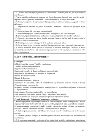 17
1.1. Localitza punts en el pla a partir de les coordenades i anomena punts del pla escrivint-ne les
coordenades.
2. Tractar les diferents formes de presentar una funció: llenguatge habitual, taula numèrica, gràfic i
expressió analítica, passar d’unes formes a altres i triar la millor en funció del context.
2.1. Passa d’unes formes de representació d’una funció a les altres i tria la més adequada en funció
del context.
3. Comprendre el concepte de funció. Reconèixer, interpretar i analitzar les gràfiques de les
funcions.
3.1. Reconeix si un gràfic representa o no una funció.
3.2. Interpreta una gràfica, l’analitza i en reconeix les propietats més característiques.
4. Reconèixer, representar i analitzar les funcions lineals, i emprar-les per resoldre problemes.
4.1. Reconeix i representa una funció lineal a partir de l’equació o d’una taula de valors, i obté el
pendent de la recta corresponent.
4.2. Obté l’equació d’una recta a partir de la gràfica o la taula de valors.
4.3. Escriu l’equació corresponent a la relació lineal existent entre dues magnituds i la representa.
4.4. Estudia situacions reals senzilles i, basant-se en recursos tecnològics, identifica el model
matemàtic funcional (lineal o afí) més adequat per explicar-les i fa prediccions i simulacions sobre
el seu comportament.
BLOC 5. ESTADÍSTICA I PROBABILITAT
Continguts
Població i individu. Mostra. Variables estadístiques.
Variables qualitatives i quantitatives.
Freqüències absolutes i relatives.
Organització en taules de dades recollides en una experiència.
Diagrames de barres i de sectors. Polígons de freqüències.
Mesures de tendència central.
Mesures de dispersió.
Fenòmens deterministes i aleatoris.
Formulació de conjectures sobre el comportament de fenòmens aleatoris senzills i disseny
d’experiències per comprovar-les.
Freqüència relativa d’un esdeveniment i la seva aproximació a la probabilitat mitjançant la simulació
o l’experimentació.
Esdeveniments elementals equiprobables i no equiprobables.
Espai mostral en experiments senzills. Taules i diagrames d’arbre senzills.
Càlcul de probabilitats mitjançant la regla de Laplace en experiments senzills.
Criteris d’avaluació / Estàndards d’aprenentatge avaluables
1. Formular preguntes adequades per conèixer les característiques d’interès d’una població i recollir,
organitzar i presentar dades rellevants per respondre-les, emprant els mètodes estadístics apropiats i
les eines adequades, organitzant les dades en taules i construint gràfics, calculant els paràmetres
rellevants i obtenint conclusions raonables a partir dels resultats obtinguts.
1.1. Defineix població, mostra i individu des del punt de vista de l’estadística, i els aplica a casos
concrets.
1.2. Reconeix i proposa exemples de diferents tipus de variables estadístiques, tant qualitatives com
quantitatives.
1.3. Organitza en taules dades obtingudes d’una població de variables qualitatives o quantitatives,
 