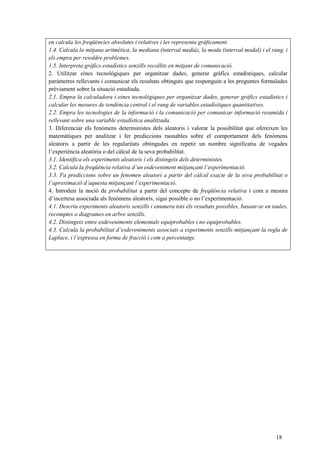 18
en calcula les freqüències absolutes i relatives i les representa gràficament.
1.4. Calcula la mitjana aritmètica, la mediana (interval medià), la moda (interval modal) i el rang, i
els empra per resoldre problemes.
1.5. Interpreta gràfics estadístics senzills recollits en mitjans de comunicació.
2. Utilitzar eines tecnològiques per organitzar dades, generar gràfics estadístiques, calcular
paràmetres rellevants i comunicar els resultats obtinguts que responguin a les preguntes formulades
prèviament sobre la situació estudiada.
2.1. Empra la calculadora i eines tecnològiques per organitzar dades, generar gràfics estadístics i
calcular les mesures de tendència central i el rang de variables estadístiques quantitatives.
2.2. Empra les tecnologies de la informació i la comunicació per comunicar informació resumida i
rellevant sobre una variable estadística analitzada.
3. Diferenciar els fenòmens deterministes dels aleatoris i valorar la possibilitat que ofereixen les
matemàtiques per analitzar i fer prediccions raonables sobre el comportament dels fenòmens
aleatoris a partir de les regularitats obtingudes en repetir un nombre significatiu de vegades
l’experiència aleatòria o del càlcul de la seva probabilitat.
3.1. Identifica els experiments aleatoris i els distingeix dels deterministes.
3.2. Calcula la freqüència relativa d’un esdeveniment mitjançant l’experimentació.
3.3. Fa prediccions sobre un fenomen aleatori a partir del càlcul exacte de la seva probabilitat o
l’aproximació d’aquesta mitjançant l’experimentació.
4. Introduir la noció de probabilitat a partir del concepte de freqüència relativa i com a mesura
d’incertesa associada als fenòmens aleatoris, sigui possible o no l’experimentació.
4.1. Descriu experiments aleatoris senzills i enumera tots els resultats possibles, basant-se en taules,
recomptes o diagrames en arbre senzills.
4.2. Distingeix entre esdeveniments elementals equiprobables i no equiprobables.
4.3. Calcula la probabilitat d’esdeveniments associats a experiments senzills mitjançant la regla de
Laplace, i l’expressa en forma de fracció i com a percentatge.
 
