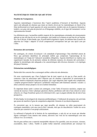 19
MATEMÀTIQUES TERCER I QUART D’ESO
Finalitat de l’assignatura
Aquestes matemàtiques s’insereixen dins l’opció acadèmica d’iniciació al batxillerat. Aquesta
opció està adreçada als alumnes que tenen un interès elevat per les matemàtiques en funció d’un
futur professional en el qual aquestes els seran necessàries; incideix més en els aspectes formatius i
tendeix a un grau més gran de precisió en el llenguatge simbòlic, en el rigor del raonament i en les
representacions formals.
Les diferències que s’aconsellen establir respecte de les matemàtiques orientades als ensenyaments
aplicats no tan sols han de ser en els continguts, sinó també en la manera en què han de ser tractats.
No s’ha d’obviar, d’altra banda, que, d’acord amb la legislació vigent, els alumnes han d’assolir els
objectius de l’etapa i adquirir el nivell competencial corresponent tant per una opció com per
l’altra.
Estructura del currículum
Els continguts, els criteris d’avaluació i els estàndards d’aprenentatge s’han distribuït entorn de
blocs que permeten identificar els principals àmbits que comprenen l’aprenentatge de les
matemàtiques en l’etapa de l’educació secundària obligatòria. Aquesta distribució no implica una
organització tancada; ha de permetre ordenar de diferents maneres els elements del currículum i
adoptar la metodologia més adequada a les característiques dels diversos elements i a la tipologia
del grup d’alumnes.
Orientacions metodològiques
Partint dels fets concrets fins a aconseguir arribar a altres de més abstractes.
Els nous coneixements que s’han d’adquirir han de tenir suport en els que ja s’han assolit: els
contextos s’han de seleccionar amb l’objectiu que els alumnes s’aproximin al coneixement de
manera intuïtiva mitjançant situacions properes, que vagin adquirint cada vegada més complexitat,
i ampliar progressivament l’aplicació a problemes relacionats amb fenòmens naturals i socials i a
altres contextos menys propers a la seva realitat immediata.
És important donar sentit i context als continguts, evitar l’abús d’exercicis mecànics, emprar una
varietat de recursos i fonts i plantejar qüestions obertes, problemes amb més d’una solució (o sense
solució), on s’hagi d’analitzar quina és la informació útil, i que es puguin abordar des de més d’una
perspectiva.
D’altra banda, la investigació de situacions problemàtiques i l’elaboració de projectes són activitats
que posen de manifest el grau de competència adquirida i fomenta el seu desenvolupament.
És convenient que, en la mesura que sigui possible, els alumnes no rebin passivament els
continguts matemàtics com una cosa ja feta i tancada, sinó que els descobreixin i trobin les seves
relacions per construir el seu propi coneixement.
La utilització d’episodis de la història de les matemàtiques, a més de ser un recurs per abordar
alguns continguts d’una manera més amena, afavoreix una visió de les matemàtiques com una
ciència viva i en evolució,
Són de gran utilitat com a material manipulable objectes d’ús quotidià, com ara envasos, xinxetes,
escuradents, daus i altres. També es poden trobar materials comercialitzats per ensenyar les
 