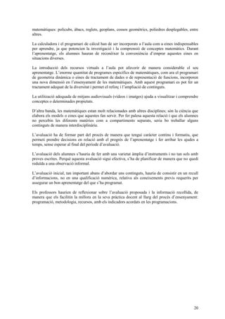 20
matemàtiques: policubs, àbacs, reglets, geoplans, cossos geomètrics, poliedres desplegables, entre
altres.
La calculadora i el programari de càlcul han de ser incorporats a l’aula com a eines indispensables
per aprendre, ja que potencien la investigació i la comprensió de conceptes matemàtics. Durant
l’aprenentatge, els alumnes hauran de reconèixer la conveniència d’emprar aquestes eines en
situacions diverses.
La introducció dels recursos virtuals a l’aula pot afavorir de manera considerable el seu
aprenentatge. L’enorme quantitat de programes específics de matemàtiques, com ara el programari
de geometria dinàmica o eines de tractament de dades o de representació de funcions, incorporen
una nova dimensió en l’ensenyament de les matemàtiques. Amb aquest programari es pot fer un
tractament adequat de la diversitat i permet el reforç i l’ampliació de continguts.
La utilització adequada de mitjans audiovisuals (vídeos i imatges) ajuda a visualitzar i comprendre
conceptes o determinades propietats.
D’altra banda, les matemàtiques estan molt relacionades amb altres disciplines; són la ciència que
elabora els models o eines que aquestes fan servir. Per fer palesa aquesta relació i que els alumnes
no percebin les diferents matèries com a compartiments separats, seria bo treballar alguns
continguts de manera interdisciplinària.
L’avaluació ha de formar part del procés de manera que tengui caràcter continu i formatiu, que
permeti prendre decisions en relació amb el progrés de l’aprenentatge i fer arribar les ajudes a
temps, sense esperar al final del període d’avaluació.
L’avaluació dels alumnes s’hauria de fer amb una varietat àmplia d’instruments i no tan sols amb
proves escrites. Perquè aquesta avaluació sigui efectiva, s’ha de planificar de manera que no quedi
reduïda a una observació informal.
L’avaluació inicial, tan important abans d’abordar uns continguts, hauria de consistir en un recull
d’informacions, no en una qualificació numèrica, relativa als coneixements previs requerits per
assegurar un bon aprenentatge del que s’ha programat.
Els professors haurien de reflexionar sobre l’avaluació proposada i la informació recollida, de
manera que els facilitin la millora en la seva pràctica docent al llarg del procés d’ensenyament:
programació, metodologia, recursos, amb els indicadors acordats en les programacions.
 