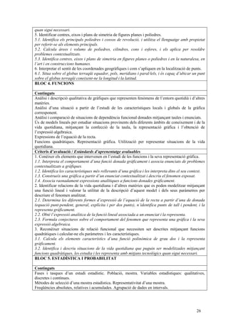 26
quan sigui necessari.
5. Identificar centres, eixos i plans de simetria de figures planes i políedres.
5.1. Identifica els principals políedres i cossos de revolució, i utilitza el llenguatge amb propietat
per referir-se als elements principals.
5.2. Calcula àrees i volums de políedres, cilindres, cons i esferes, i els aplica per resoldre
problemes contextualitzats.
5.3. Identifica centres, eixos i plans de simetria en figures planes o políedres i en la naturalesa, en
l’art i en construccions humanes.
6. Interpretar el sentit de les coordenades geogràfiques i com s’apliquen en la localització de punts.
6.1. Situa sobre el globus terraqüi equador, pols, meridians i paral·lels, i és capaç d’ubicar un punt
sobre el globus terraqüi coneixent-ne la longitud i la latitud.
BLOC 4. FUNCIONS
Continguts
Anàlisi i descripció qualitativa de gràfiques que representen fenòmens de l’entorn quotidià i d’altres
matèries.
Anàlisi d’una situació a partir de l’estudi de les característiques locals i globals de la gràfica
corresponent.
Anàlisi i comparació de situacions de dependència funcional donades mitjançant taules i enunciats.
Ús de models lineals per estudiar situacions provinents dels diferents àmbits de coneixement i de la
vida quotidiana, mitjançant la confecció de la taula, la representació gràfica i l’obtenció de
l’expressió algebraica.
Expressions de l’equació de la recta.
Funcions quadràtiques. Representació gràfica. Utilització per representar situacions de la vida
quotidiana.
Criteris d’avaluació / Estàndards d’aprenentatge avaluables
1. Conèixer els elements que intervenen en l’estudi de les funcions i la seva representació gràfica.
1.1. Interpreta el comportament d’una funció donada gràficament i associa enunciats de problemes
contextualitzats a gràfiques.
1.2. Identifica les característiques més rellevants d’una gràfica i les interpreta dins el seu context.
1.3. Construeix una gràfica a partir d’un enunciat contextualitzat i descriu el fenomen exposat.
1.4. Associa raonadament expressions analítiques a funcions donades gràficament.
2. Identificar relacions de la vida quotidiana i d’altres matèries que es poden modelitzar mitjançant
una funció lineal i valorar la utilitat de la descripció d’aquest model i dels seus paràmetres per
descriure el fenomen analitzat.
2.1. Determina les diferents formes d’expressió de l’equació de la recta a partir d’una de donada
(equació punt-pendent, general, explícita i per dos punts), n’identifica punts de tall i pendent, i la
representa gràficament.
2.2. Obté l’expressió analítica de la funció lineal associada a un enunciat i la representa.
2.3. Formula conjectures sobre el comportament del fenomen que representa una gràfica i la seva
expressió algebraica.
3. Reconèixer situacions de relació funcional que necessiten ser descrites mitjançant funcions
quadràtiques i calcular-ne els paràmetres i les característiques.
3.1. Calcula els elements característics d’una funció polinòmica de grau dos i la representa
gràficament.
3.2. Identifica i descriu situacions de la vida quotidiana que puguin ser modelitzades mitjançant
funcions quadràtiques, les estudia i les representa amb mitjans tecnològics quan sigui necessari.
BLOC 5. ESTADÍSTICA I PROBABILITAT
Continguts
Fases i tasques d’un estudi estadístic. Població, mostra. Variables estadístiques: qualitatives,
discretes i contínues.
Mètodes de selecció d’una mostra estadística. Representativitat d’una mostra.
Freqüències absolutes, relatives i acumulades. Agrupació de dades en intervals.
 