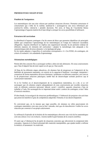 3
PRIMER D’ESO I SEGON D’ESO
Finalitat de l’assignatura
Les matemàtiques són una eina valuosa per analitzar situacions diverses. Permeten estructurar el
coneixement que s’obté de la realitat, analitzar-la i aconseguir-ne una nova informació per
conèixer-la millor, valorar-la i prendre decisions. Per això, al llarg de l’escolaritat bàsica
l’aprenentatge d’aquesta matèria ha d’anar dirigit a enriquir les seves possibilitats d’utilització.
Estructura del currículum
La distribució d’aquests continguts s’ha fet entorn de blocs que permeten identificar els principals
àmbits que comprenen l’aprenentatge de les matemàtiques en l’etapa de l’educació secundària
obligatòria. Aquesta distribució no implica una organització tancada; ha de permetre ordenar de
diferents maneres els elements del currículum i adoptar la metodologia més adequada a les
característiques dels diversos elements i a la tipologia del grup.
En les taules adjuntes s’especifica el currículum corresponent a 1r i 2n d’ESO, els continguts, els
criteris d’avaluació i els estàndards d’aprenentatge.
Orientacions metodològiques
Partint dels fets concrets fins a aconseguir arribar a altres de més abstractes. Els nous coneixements
que s’han d’adquirir han de tenir suport en els que ja s’han assolit.
Al llarg de les diferents etapes educatives, els alumnes han de progressar en l’adquisició de les
habilitats de pensament matemàtic, en concret en la capacitat d’analitzar i investigar, interpretar i
comunicar de forma matemàtica diversos fenòmens i problemes en diferents contextos, així com en
la de proporcionar solucions pràctiques; també han de desenvolupar actituds positives cap al
coneixement matemàtic.
Si es fa l’èmfasi en el desenvolupament de la competència matemàtica, és a dir, si es vol
aconseguir que els alumnes emprin adequadament els seus coneixements per resoldre situacions
reals en diferents contextos (personal, laboral, social i científic), aquestes situacions s’han de
treballar a l’aula. Per aconseguir-ho és important donar sentit i context als continguts, evitar l’abús
d’exercicis mecànics,
D’altra banda, la investigació de situacions problemàtiques i l’elaboració de projectes són activitats
que posen de manifest el grau de competència adquirida i fomenta el seu desenvolupament.
És convenient que, en la mesura que sigui possible, els alumnes no rebin passivament els
continguts matemàtics com una cosa ja feta i tancada, sinó que els descobreixin i trobin les seves
relacions per construir el seu propi coneixement.
La utilització d’episodis de la història de les matemàtiques afavoreix una visió de les matemàtiques
com una ciència viva i en evolució, i mostra també la part humana de la creació científica.
El camí cap a l’abstracció ha de partir de situacions concretes que afavoreixin la comprensió dels
conceptes. Aquesta és la funció principal dels materials manipulables, que ajuden també a millorar
la intuïció, el raonament i la creativitat.
 