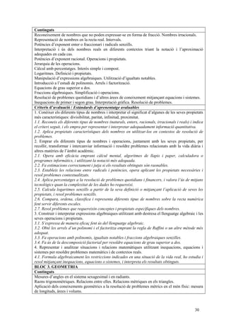 30
Continguts
Reconeixement de nombres que no poden expressar-se en forma de fracció. Nombres irracionals.
Representació de nombres en la recta real. Intervals.
Potències d’exponent enter o fraccionari i radicals senzills.
Interpretació i ús dels nombres reals en diferents contextos triant la notació i l’aproximació
adequades en cada cas.
Potències d’exponent racional. Operacions i propietats.
Jerarquia de les operacions.
Càlcul amb percentatges. Interès simple i compost.
Logaritmes. Definició i propietats.
Manipulació d’expressions algebraiques. Utilització d’igualtats notables.
Introducció a l’estudi de polinomis. Arrels i factorització.
Equacions de grau superior a dos.
Fraccions algebraiques. Simplificació i operacions.
Resolució de problemes quotidians i d’altres àrees de coneixement mitjançant equacions i sistemes.
Inequacions de primer i segon grau. Interpretació gràfica. Resolució de problemes.
Criteris d’avaluació / Estàndards d’aprenentatge avaluables
1. Conèixer els diferents tipus de nombres i interpretar el significat d’algunes de les seves propietats
més característiques: divisibilitat, paritat, infinitud, proximitat.
1.1. Reconeix els diferents tipus de nombres (naturals, enters, racionals, irracionals i reals) i indica
el criteri seguit, i els empra per representar i interpretar adequadament informació quantitativa.
1.2. Aplica propietats característiques dels nombres en utilitzar-los en contextos de resolució de
problemes.
2. Emprar els diferents tipus de nombres i operacions, juntament amb les seves propietats, per
recollir, transformar i intercanviar informació i resoldre problemes relacionats amb la vida diària i
altres matèries de l’àmbit acadèmic.
2.1. Opera amb eficàcia emprant càlcul mental, algoritmes de llapis i paper, calculadora o
programes informàtics, i utilitzant la notació més adequada.
2.2. Fa estimacions correctament i jutja si els resultats obtinguts són raonables.
2.3. Estableix les relacions entre radicals i potències, opera aplicant les propietats necessàries i
resol problemes contextualitzats.
2.4. Aplica percentatges a la resolució de problemes quotidians i financers, i valora l’ús de mitjans
tecnològics quan la complexitat de les dades ho requereixi.
2.5. Calcula logaritmes senzills a partir de la seva definició o mitjançant l’aplicació de seves les
propietats, i resol problemes senzills.
2.6. Compara, ordena, classifica i representa diferents tipus de nombres sobre la recta numèrica
fent servir diferents escales.
2.7. Resol problemes que requereixin conceptes i propietats específiques dels nombres.
3. Construir i interpretar expressions algebraiques utilitzant amb destresa el llenguatge algebraic i les
seves operacions i propietats.
3.1. S’expressa de manera eficaç fent ús del llenguatge algebraic.
3.2. Obté les arrels d’un polinomi i el factoritza emprant la regla de Ruffini o un altre mètode més
adequat.
3.3. Fa operacions amb polinomis, igualtats notables i fraccions algebraiques senzilles.
3.4. Fa ús de la descomposició factorial per resoldre equacions de grau superior a dos.
4. Representar i analitzar situacions i relacions matemàtiques utilitzant inequacions, equacions i
sistemes per resoldre problemes matemàtics i de contextos reals.
4.1. Formula algebraicament les restriccions indicades en una situació de la vida real, ho estudia i
resol mitjançant inequacions, equacions o sistemes, i interpreta els resultats obtinguts.
BLOC 3. GEOMETRIA
Continguts
Mesures d’angles en el sistema sexagesimal i en radiants.
Raons trigonomètriques. Relacions entre elles. Relacions mètriques en els triangles.
Aplicació dels coneixements geomètrics a la resolució de problemes mètrics en el món físic: mesura
de longituds, àrees i volums.
 