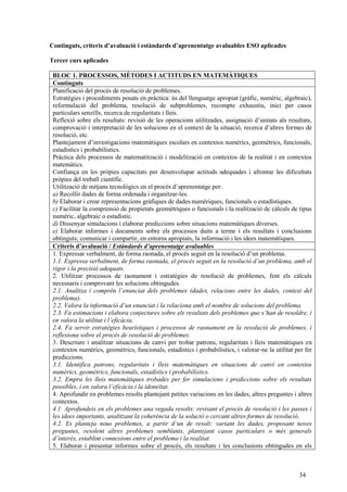 34
Continguts, criteris d’avaluació i estàndards d’aprenentatge avaluables ESO aplicades
Tercer curs aplicades
BLOC 1. PROCESSOS, MÈTODES I ACTITUDS EN MATEMÀTIQUES
Continguts
Planificació del procés de resolució de problemes.
Estratègies i procediments posats en pràctica: ús del llenguatge apropiat (gràfic, numèric, algebraic),
reformulació del problema, resolució de subproblemes, recompte exhaustiu, inici per casos
particulars senzills, recerca de regularitats i lleis.
Reflexió sobre els resultats: revisió de les operacions utilitzades, assignació d’unitats als resultats,
comprovació i interpretació de les solucions en el context de la situació, recerca d’altres formes de
resolució, etc.
Plantejament d’investigacions matemàtiques escolars en contextos numèrics, geomètrics, funcionals,
estadístics i probabilístics.
Pràctica dels processos de matematització i modelització en contextos de la realitat i en contextos
matemàtics.
Confiança en les pròpies capacitats per desenvolupar actituds adequades i afrontar les dificultats
pròpies del treball científic.
Utilització de mitjans tecnològics en el procés d’aprenentatge per:
a) Recollir dades de forma ordenada i organitzar-les.
b) Elaborar i crear representacions gràfiques de dades numèriques, funcionals o estadístiques.
c) Facilitar la comprensió de propietats geomètriques o funcionals i la realització de càlculs de tipus
numèric, algebraic o estadístic.
d) Dissenyar simulacions i elaborar prediccions sobre situacions matemàtiques diverses.
e) Elaborar informes i documents sobre els processos duits a terme i els resultats i conclusions
obtinguts; comunicar i compartir, en entorns apropiats, la informació i les idees matemàtiques.
Criteris d’avaluació / Estàndards d’aprenentatge avaluables
1. Expressar verbalment, de forma raonada, el procés seguit en la resolució d’un problema.
1.1. Expressa verbalment, de forma raonada, el procés seguit en la resolució d’un problema, amb el
rigor i la precisió adequats.
2. Utilitzar processos de raonament i estratègies de resolució de problemes, fent els càlculs
necessaris i comprovant les solucions obtingudes.
2.1. Analitza i comprèn l’enunciat dels problemes (dades, relacions entre les dades, context del
problema).
2.2. Valora la informació d’un enunciat i la relaciona amb el nombre de solucions del problema.
2.3. Fa estimacions i elabora conjectures sobre els resultats dels problemes que s’han de resoldre, i
en valora la utilitat i l’eficàcia.
2.4. Fa servir estratègies heurístiques i processos de raonament en la resolució de problemes, i
reflexiona sobre el procés de resolució de problemes.
3. Descriure i analitzar situacions de canvi per trobar patrons, regularitats i lleis matemàtiques en
contextos numèrics, geomètrics, funcionals, estadístics i probabilístics, i valorar-ne la utilitat per fer
prediccions.
3.1. Identifica patrons, regularitats i lleis matemàtiques en situacions de canvi en contextos
numèrics, geomètrics, funcionals, estadístics i probabilístics.
3.2. Empra les lleis matemàtiques trobades per fer simulacions i prediccions sobre els resultats
possibles, i en valora l’eficàcia i la idoneïtat.
4. Aprofundir en problemes resolts plantejant petites variacions en les dades, altres preguntes i altres
contextos.
4.1. Aprofundeix en els problemes una vegada resolts: revisant el procés de resolució i les passes i
les idees importants, analitzant la coherència de la solució o cercant altres formes de resolució.
4.2. Es planteja nous problemes, a partir d’un de resolt: variant les dades, proposant noves
preguntes, resolent altres problemes semblants, plantejant casos particulars o més generals
d’interès, establint connexions entre el problema i la realitat.
5. Elaborar i presentar informes sobre el procés, els resultats i les conclusions obtingudes en els
 