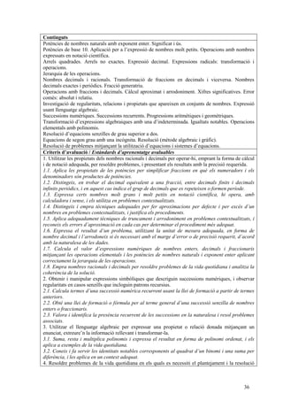 36
Continguts
Potències de nombres naturals amb exponent enter. Significat i ús.
Potències de base 10. Aplicació per a l’expressió de nombres molt petits. Operacions amb nombres
expressats en notació científica.
Arrels quadrades. Arrels no exactes. Expressió decimal. Expressions radicals: transformació i
operacions.
Jerarquia de les operacions.
Nombres decimals i racionals. Transformació de fraccions en decimals i viceversa. Nombres
decimals exactes i periòdics. Fracció generatriu.
Operacions amb fraccions i decimals. Càlcul aproximat i arrodoniment. Xifres significatives. Error
comès: absolut i relatiu.
Investigació de regularitats, relacions i propietats que apareixen en conjunts de nombres. Expressió
usant llenguatge algebraic.
Successions numèriques. Successions recurrents. Progressions aritmètiques i geomètriques.
Transformació d’expressions algebraiques amb una d’indeterminada. Igualtats notables. Operacions
elementals amb polinomis.
Resolució d’equacions senzilles de grau superior a dos.
Equacions de segon grau amb una incògnita. Resolució (mètode algebraic i gràfic).
Resolució de problemes mitjançant la utilització d’equacions i sistemes d’equacions.
Criteris d’avaluació / Estàndards d’aprenentatge avaluables
1. Utilitzar les propietats dels nombres racionals i decimals per operar-hi, emprant la forma de càlcul
i de notació adequada, per resoldre problemes, i presentant els resultats amb la precisió requerida.
1.1. Aplica les propietats de les potències per simplificar fraccions en què els numeradors i els
denominadors són productes de potències.
1.2. Distingeix, en trobar el decimal equivalent a una fracció, entre decimals finits i decimals
infinits periòdics, i en aquest cas indica el grup de decimals que es repeteixen o formen període.
1.3. Expressa certs nombres molt grans i molt petits en notació científica, hi opera, amb
calculadora i sense, i els utilitza en problemes contextualitzats.
1.4. Distingeix i empra tècniques adequades per fer aproximacions per defecte i per excés d’un
nombres en problemes contextualitzats, i justifica els procediments.
1.5. Aplica adequadament tècniques de truncament i arrodoniment en problemes contextualitzats, i
reconeix els errors d’aproximació en cada cas per determinar el procediment més adequat.
1.6. Expressa el resultat d’un problema, utilitzant la unitat de mesura adequada, en forma de
nombre decimal i l’arrodoneix si és necessari amb el marge d’error o de precisió requerit, d’acord
amb la naturalesa de les dades.
1.7. Calcula el valor d’expressions numèriques de nombres enters, decimals i fraccionaris
mitjançant les operacions elementals i les potències de nombres naturals i exponent enter aplicant
correctament la jerarquia de les operacions.
1.8. Empra nombres racionals i decimals per resoldre problemes de la vida quotidiana i analitza la
coherència de la solució.
2. Obtenir i manipular expressions simbòliques que descriguin successions numèriques, i observar
regularitats en casos senzills que incloguin patrons recursius.
2.1. Calcula termes d’una successió numèrica recurrent usant la llei de formació a partir de termes
anteriors.
2.2. Obté una llei de formació o fórmula per al terme general d’una successió senzilla de nombres
enters o fraccionaris.
2.3. Valora i identifica la presència recurrent de les successions en la naturalesa i resol problemes
associats.
3. Utilitzar el llenguatge algebraic per expressar una propietat o relació donada mitjançant un
enunciat, extreure’n la informació rellevant i transformar-la.
3.1. Suma, resta i multiplica polinomis i expressa el resultat en forma de polinomi ordenat, i els
aplica a exemples de la vida quotidiana.
3.2. Coneix i fa servir les identitats notables corresponents al quadrat d’un binomi i una suma per
diferència, i les aplica en un context adequat.
4. Resoldre problemes de la vida quotidiana en els quals es necessiti el plantejament i la resolució
 