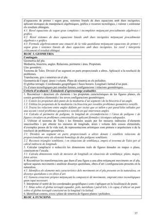 37
d’equacions de primer i segon grau, sistemes lineals de dues equacions amb dues incògnites,
aplicant tècniques de manipulació algebraiques, gràfics o recursos tecnològics, i valorar i contrastar
els resultats obtinguts.
4.1. Resol equacions de segon grau completes i incompletes mitjançant procediments algebraics i
gràfics.
4.2. Resol sistemes de dues equacions lineals amb dues incògnites mitjançant procediments
algebraics o gràfics.
4.3. Formula algebraicament una situació de la vida quotidiana mitjançant equacions de primer i
segon grau i sistemes lineals de dues equacions amb dues incògnites, les resol i interpreta
críticament el resultat obtingut.
BLOC 3. GEOMETRIA
Continguts
Geometria del pla.
Mediatriu, bisectriu, angles. Relacions, perímetre i àrea. Propietats.
Lloc geomètric.
Teorema de Tales. Divisió d’un segment en parts proporcionals a altres. Aplicació a la resolució de
problemes.
Translacions, girs i simetries en el pla.
Geometria de l’espai. àrees i volums. Plans de simetria en els políedres.
El globus terraqüi. Coordenades geogràfiques i fusos horaris. Longitud i latitud d’un punt.
Ús d’eines tecnològiques per estudiar formes, configuracions i relacions geomètriques.
Criteris d’avaluació / Estàndards d’aprenentatge avaluables
1. Reconèixer i descriure els elements i les propietats característiques de les figures planes, els
cossos geomètrics elementals i les seves configuracions geomètriques.
1.1. Coneix les propietats dels punts de la mediatriu d’un segment i de la bisectriu d’un angle.
1.2. Utilitza les propietats de la mediatriu i la bisectriu per resoldre problemes geomètrics senzills.
1.3. Tracta les relacions entre angles definits per rectes que es tallen o per paral·leles tallades per
una secant i resol problemes geomètrics senzills en què intervenen angles.
1.4. Calcula el perímetre de polígons, la longitud de circumferències i l’àrea de polígons i de
figures circulars en problemes contextualitzats aplicant fórmules i tècniques adequades.
2. Utilitzar el teorema de Tales i les fórmules usuals per fer mesures indirectes d’elements
inaccessibles i per obtenir les mesures de longituds, àrees i volums dels cossos elementals,
d’exemples presos de la vida real, de representacions artístiques com pintura o arquitectura o de la
resolució de problemes geomètrics.
2.1. Divideix un segment en parts proporcionals a altres donats i estableix relacions de
proporcionalitat entre els elements homòlegs de dos polígons semblants.
2.2. Reconeix triangles semblants, i en situacions de semblança, empra el teorema de Tales per al
càlcul indirecte de longituds.
3. Calcular (ampliació o reducció) les dimensions reals de figures donades en mapes o plans,
coneixent-ne l’escala.
3.1. Calcula dimensions reals de mesures de longituds en situacions de semblança: plans, mapes,
fotos aèries.
4. Reconèixer les transformacions que duen d’una figura a una altra mitjançant moviments en el pla,
aplicar aquests moviments i analitzar dissenys quotidians, obres d’art i configuracions presents en la
naturalesa.
4.1. Identifica els elements més característics dels moviments en el pla presents en la naturalesa, en
dissenys quotidians o en obres d’art.
4.2. Genera creacions pròpies mitjançant la composició de moviments, emprant eines tecnològiques
quan sigui necessari.
5. Interpretar el sentit de les coordenades geogràfiques i com s’apliquen en la localització de punts.
5.1. Situa sobre el globus terraqüi equador, pols, meridians i paral·lels, i és capaç d’ubicar un punt
sobre el globus terraqüi coneixent-ne la longitud i la latitud.
6. Identificar centres, eixos i plans de simetria de figures planes i políedres.
BLOC 4. FUNCIONS
 