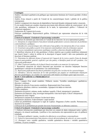 38
Continguts
Anàlisi i descripció qualitativa de gràfiques que representen fenòmens de l’entorn quotidià i d’altres
matèries.
Anàlisi d’una situació a partir de l’estudi de les característiques locals i globals de la gràfica
corresponent.
Anàlisi i comparació de situacions de dependència funcional donades mitjançant taules i enunciats.
Ús de models lineals per estudiar situacions provinents dels diferents àmbits de coneixement i de la
vida quotidiana, mitjançant la confecció de la taula, la representació gràfica i l’obtenció de
l’expressió algebraica.
Expressions de l’equació de la recta.
Funcions quadràtiques. Representació gràfica. Utilització per representar situacions de la vida
quotidiana.
Criteris d’avaluació / Estàndards d’aprenentatge avaluables
1. Conèixer els elements que intervenen en l’estudi de les funcions i la seva representació gràfica.
1.1. Interpreta el comportament d’una funció donada gràficament i associa enunciats de problemes
contextualitzats a gràfiques.
1.2. Identifica les característiques més rellevants d’una gràfica i les interpreta dins el seu context.
1.3. Construeix una gràfica a partir d’un enunciat contextualitzat i descriu el fenomen exposat.
1.4. Associa raonadament expressions analítiques senzilles a funcions donades gràficament.
2. Identificar relacions de la vida quotidiana i d’altres matèries que es poden modelitzar mitjançant
una funció lineal i valora la utilitat de la descripció d’aquest model i dels seus paràmetres per
descriure el fenomen analitzat.
2.1. Determina les diferents formes d’expressió de l’equació de la recta a partir d’una de donada
(equació punt-pendent, general, explícita i per dos punts), n’identifica punts de tall i pendent, i les
representa gràficament.
2.2. Obté l’expressió analítica de la funció lineal associada a un enunciat i la representa.
3. Reconèixer situacions de relació funcional que necessiten ser descrites mitjançant funcions
quadràtiques i calcular-ne els paràmetres i les característiques.
3.1. Representa gràficament una funció polinòmica de grau dos i en descriu les característiques.
3.2. Identifica i descriu situacions de la vida quotidiana que puguin ser modelitzades mitjançant
funcions quadràtiques, les estudia i les representa amb mitjans tecnològics quan sigui necessari.
BLOC 5. ESTADÍSTICA I PROBABILITAT
Continguts
Fases i tasques d’un estudi estadístic. Població, mostra. Variables estadístiques: qualitatives,
discretes i contínues.
Mètodes de selecció d’una mostra estadística. Representativitat d’una mostra.
Freqüències absolutes, relatives i acumulades. Agrupació de dades en intervals.
Gràfics estadístics.
Paràmetres de posició: mitjana, moda, mediana i quartils. Càlcul, interpretació i propietats.
Paràmetres de dispersió: rang, recorregut interquartílic i desviació típica. Càlcul i interpretació.
Diagrama de caixa i bigotis.
Interpretació conjunta de la mitjana i la desviació típica.
Experiències aleatòries. Esdeveniments i espai mostral.
Càlcul de probabilitats mitjançant la regla de Laplace. Diagrames d’arbre senzills. Permutacions,
factorial d’un nombre.
Utilització de la probabilitat per prendre decisions fonamentades en diferents contextos.
Criteris d’avaluació / Estàndards d’aprenentatge avaluables
1. Elaborar informacions estadístiques per descriure un conjunt de dades mitjançant taules i gràfics
adequats a la situació analitzada, i justificar si les conclusions són representatives per a la població
estudiada.
1.1. Distingeix població i mostra, i justifica les diferències en problemes contextualitzats.
1.2. Valora la representativitat d’una mostra a través del procediment de selecció, en casos senzills.
1.3. Distingeix entre variable qualitativa, variable quantitativa discreta i variable quantitativa
contínua, i en posa exemples.
 