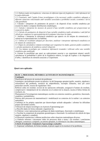 39
1.4. Elabora taules de freqüències, relaciona els diferents tipus de freqüències i obté informació de
la taula elaborada.
1.5. Construeix, amb l’ajuda d’eines tecnològiques si fos necessari, gràfics estadístics adequats a
diferents situacions relacionades amb variables associades a problemes socials, econòmics i de la
vida quotidiana.
2. Calcular i interpretar els paràmetres de posició i de dispersió d’una variable estadística per
resumir les dades i comparar distribucions estadístiques.
2.1. Calcula i interpreta les mesures de posició d’una variable estadística per proporcionar un
resum de les dades.
2.2. Calcula els paràmetres de dispersió d’una variable estadística (amb calculadora i amb full de
càlcul) per comparar la representativitat de la mitjana i descriure les dades.
3. Analitzar i interpretar la informació estadística que apareix en els mitjans de comunicació, i
valorar-ne la representativitat i la fiabilitat.
3.1. Utilitza un vocabulari adequat per descriure, analitzar i interpretar informació estadística en
els mitjans de comunicació.
3.2. Empra la calculadora i mitjans tecnològics per organitzar les dades, generar gràfics estadístics
i calcular paràmetres de tendència central i dispersió.
3.3. Usa mitjans tecnològics per comunicar informació resumida i rellevant sobre una variable
estadística que analitzada.
4. Estimar la possibilitat que passi un esdeveniment associat a un experiment aleatori senzill,
calculant-ne la probabilitat a partir de la freqüència relativa, la regla de Laplace o els diagrames
d’arbre, i identificar els elements associats a l’experiment.
Quart curs aplicades
BLOC 1. PROCESSOS, MÈTODES I ACTITUDS EN MATEMÀTIQUES
Continguts
Planificació del procés de resolució de problemes.
Estratègies i procediments posats en pràctica: ús del llenguatge apropiat (gràfic, numèric, algebraic),
reformulació del problema, resolució de subproblemes, recompte exhaustiu, inici per casos
particulars senzills, recerca de regularitats i lleis.
Reflexió sobre els resultats: revisió de les operacions utilitzades, assignació d’unitats als resultats,
comprovació i interpretació de les solucions en el context de la situació, recerca d’altres formes de
resolució, etc.
Plantejament d’investigacions matemàtiques escolars en contextos numèrics, geomètrics, funcionals,
estadístics i probabilístics.
Pràctica dels processos de matematització i modelització en contextos de la realitat i en contextos
matemàtics.
Confiança en les pròpies capacitats per desenvolupar actituds adequades i afrontar les dificultats
pròpies del treball científic.
Utilització de mitjans tecnològics en el procés d’aprenentatge per:
a) Recollir dades de forma ordenada i organitzar-les.
b) Elaborar i crear representacions gràfiques de dades numèriques, funcionals o estadístiques.
c) Facilitar la comprensió de propietats geomètriques o funcionals i la realització de càlculs de tipus
numèric, algebraic o estadístic.
d) Dissenyar simulacions i elaborar prediccions sobre situacions matemàtiques diverses.
e) Elaborar informes i documents sobre els processos duits a terme i els resultats i conclusions
obtinguts; comunicar i compartir, en entorns apropiats, la informació i les idees matemàtiques.
Criteris d’avaluació / Estàndards d’aprenentatge avaluables
1. Expressar verbalment, de forma raonada, el procés seguit en la resolució d’un problema.
 