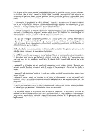 4
Són de gran utilitat com a material manipulable objectes d’ús quotidià, com ara envasos, xinxetes,
escuradents, daus i altres. També es poden trobar materials comercialitzats per ensenyar les
matemàtiques: policubs, àbacs, reglets, geoplans, cossos geomètrics, poliedres desplegables, entre
altres.
La calculadora, el programari de càlcul (numèric i simbòlic) i la introducció de recursos virtuals
han de ser incorporats a l’aula com a eines indispensables per aprendre les matemàtiques, ja que
potencien la investigació i la comprensió de conceptes matemàtics..
La utilització adequada de mitjans audiovisuals (vídeos i imatges) ajuda a visualitzar i comprendre
conceptes o determinades propietats. També poden servir per observar les matemàtiques en
diferents àmbits, com ara la natura, l’art o els mitjans de comunicació.
Tot i que els continguts s’organitzen per blocs, no s’han d’agafar com a unitats didàctiques ni
organitzar-los necessàriament en l’ordre que apareixen. És important que els alumnes tenguin una
visió de conjunt de les matemàtiques, coherent amb les múltiples connexions que hi ha entre les
diferents branques que la integren..
D’altra banda, les matemàtiques estan molt relacionades amb altres disciplines; per tant, seria bo
treballar alguns continguts de manera interdisciplinària.
La LOMCE especifica que en aquesta etapa l’avaluació ha de ser contínua, formativa i integradora.
És important tenir present que la funció principal ha de ser la millora de l’aprenentatge per
assegurar que tots els estudiants assoleixen el màxim nivell competencial atenent les seves
capacitats.
L’avaluació ha de formar part del procés de manera que tengui caràcter continu i formatiu, que
permeti prendre decisions en relació amb el progrés de l’aprenentatge i fer arribar les ajudes a
temps.
L’avaluació dels alumnes s’hauria de fer amb una varietat àmplia d’instruments i no tan sols amb
proves escrites.
L’avaluació inicial, hauria de consistir en un recull d’informacions, no en una qualificació
numèrica, relativa als coneixements previs requerits per assegurar un bon aprenentatge del que s’ha
programat.
El procés d’avaluació hauria de ser obert i compartit amb els estudiants, que els animi a participar-
hi, amb tasques que permetin l’autoavalució i també la coavaluació
Els professors haurien de reflexionar sobre l’avaluació proposada i la informació recollida, de
manera que els facilitin la millora en la seva pràctica docent al llarg del procés d’ensenyament:
programació, metodologia, recursos, amb els indicadors acordats en les programacions dels
departaments.
 
