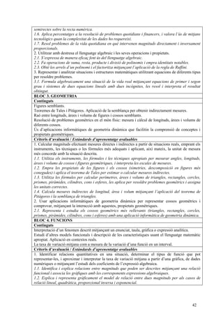 42
semirectes sobre la recta numèrica.
1.6. Aplica percentatges a la resolució de problemes quotidians i financers, i valora l’ús de mitjans
tecnològics quan la complexitat de les dades ho requereixi.
1.7. Resol problemes de la vida quotidiana en què intervenen magnituds directament i inversament
proporcionals.
2. Utilitzar amb destresa el llenguatge algebraic i les seves operacions i propietats.
2.1. S’expressa de manera eficaç fent ús del llenguatge algebraic.
2.2. Fa operacions de suma, resta, producte i divisió de polinomis i empra identitats notables.
2.3. Obté les arrels d’un polinomi i el factoritza mitjançant l’aplicació de la regla de Ruffini.
3. Representar i analitzar situacions i estructures matemàtiques utilitzant equacions de diferents tipus
per resoldre problemes.
3.1. Formula algebraicament una situació de la vida real mitjançant equacions de primer i segon
grau i sistemes de dues equacions lineals amb dues incògnites, les resol i interpreta el resultat
obtingut.
BLOC 3. GEOMETRIA
Continguts
Figures semblants.
Teoremes de Tales i Pitàgores. Aplicació de la semblança per obtenir indirectament mesures.
Raó entre longituds, àrees i volums de figures i cossos semblants.
Resolució de problemes geomètrics en el món físic: mesura i càlcul de longituds, àrees i volums de
diferents cossos.
Ús d’aplicacions informàtiques de geometria dinàmica que facilitin la comprensió de conceptes i
propietats geomètriques.
Criteris d’avaluació / Estàndards d’aprenentatge avaluables
1. Calcular magnituds efectuant mesures directes i indirectes a partir de situacions reals, emprant els
instruments, les tècniques o les fórmules més adequats i aplicant, així mateix, la unitat de mesura
més concorde amb la situació descrita.
1.1. Utilitza els instruments, les fórmules i les tècniques apropiats per mesurar angles, longituds,
àrees i volums de cossos i figures geomètriques, i interpreta les escales de mesures.
1.2. Empra les propietats de les figures i els cossos (simetries, descomposició en figures més
conegudes) i aplica el teorema de Tales per estimar o calcular mesures indirectes.
1.3. Utilitza les fórmules per calcular perímetres, àrees i volums de triangles, rectangles, cercles,
prismes, piràmides, cilindres, cons i esferes, les aplica per resoldre problemes geomètrics i assigna
les unitats correctes.
1.4. Calcula mesures indirectes de longitud, àrea i volum mitjançant l’aplicació del teorema de
Pitàgores i la semblança de triangles.
2. Usar aplicacions informàtiques de geometria dinàmica per representar cossos geomètrics i
comprovar, mitjançant la interacció amb aquestes, propietats geomètriques.
2.1. Representa i estudia els cossos geomètrics més rellevants (triangles, rectangles, cercles,
prismes, piràmides, cilindres, cons i esferes) amb una aplicació informàtica de geometria dinàmica.
BLOC 4. FUNCIONS
Continguts
Interpretació d’un fenomen descrit mitjançant un enunciat, taula, gràfica o expressió analítica.
Estudi d’altres models funcionals i descripció de les característiques usant el llenguatge matemàtic
apropiat. Aplicació en contextos reals.
La taxa de variació mitjana com a mesura de la variació d’una funció en un interval.
Criteris d’avaluació / Estàndards d’aprenentatge avaluables
1. Identificar relacions quantitatives en una situació, determinar el tipus de funció que pot
representar-les, i aproximar i interpretar la taxa de variació mitjana a partir d’una gràfica, de dades
numèriques o mitjançant l’estudi dels coeficients de l’expressió algebraica.
1.1. Identifica i explica relacions entre magnituds que poden ser descrites mitjançant una relació
funcional i associa les gràfiques amb les corresponents expressions algebraiques.
1.2. Explica i representa gràficament el model de relació entre dues magnituds per als casos de
relació lineal, quadràtica, proporcional inversa i exponencial.
 