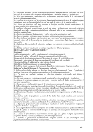 43
1.3. Identifica, estima o calcula elements característics d’aquestes funcions (talls amb els eixos,
intervals de creixement i decreixement, màxims i mínims, continuïtat, simetries i periodicitat).
1.4. Expressa raonadament conclusions sobre un fenomen a partir de l’anàlisi de la gràfica que el
descriu o d’una taula de valors.
1.5. Analitza el creixement o el decreixement d’una funció mitjançant la taxa de variació mitjana
calculada a partir de l’expressió algebraica, d’una taula de valors o de la mateixa gràfica.
1.6. Interpreta situacions reals que responen a funcions senzilles: lineals, quadràtiques, de
proporcionalitat inversa i exponencials.
2. Analitzar informació proporcionada a partir de taules i gràfiques que representin relacions
funcionals associades a situacions reals i obtenir informació sobre el seu comportament, evolució i
possibles resultats finals.
2.1. Interpreta críticament dades de taules i gràfics sobre diverses situacions reals.
2.2. Representa dades mitjançant taules i gràfiques utilitzant eixos i unitats adequades.
2.3. Descriu les característiques més importants que s’extreuen d’una gràfica assenyalant els valors
puntuals o intervals de la variable que les determinen i emprant tant llapis i paper com mitjans
informàtics.
2.4. Relaciona diferents taules de valors i les gràfiques corresponents en casos senzills, i justifica la
decisió.
2.5. Utilitza amb destresa elements tecnològics específics per dibuixar gràfiques.
BLOC 5. ESTADÍSTICA I PROBABILITAT
Continguts
Anàlisi crítica de taules i gràfics estadístics en els mitjans de comunicació.
Interpretació, anàlisi i utilització de les mesures de centralització i dispersió.
Comparació de distribucions mitjançant l’ús conjunt de mesures de posició i dispersió.
Construcció i interpretació de diagrames de dispersió. Introducció a la correlació.
Atzar i probabilitat. Freqüència d’un esdeveniment aleatori.
Càlcul de probabilitats mitjançant la regla de Laplace.
Probabilitat simple i composta. Esdeveniments dependents i independents. Diagrama en arbre.
Criteris d’avaluació / Estàndards d’aprenentatge avaluables
1. Utilitzar el vocabulari adequat per descriure situacions relacionades amb l’atzar i l’estadística, i
analitzar i interpretar informacions que apareixen en els mitjans de comunicació.
1.1. Fa servir un vocabulari adequat per descriure situacions relacionades amb l’atzar i
l’estadística.
1.2. Formula i comprova conjectures sobre els resultats d’experiments aleatoris i simulacions.
1.3. Empra el vocabulari adequat per interpretar i comentar taules de dades, gràfics estadístics i
paràmetres estadístics.
1.4. Interpreta un estudi estadístic a partir de situacions concretes que li són properes.
2. Elaborar i interpretar taules i gràfics estadístics, així com els paràmetres estadístics més usuals, en
distribucions unidimensionals, emprant els mitjans més adequats (llapis i paper, calculadora, full de
càlcul) i valorant qualitativament la representativitat de les mostres usades.
2.1. Discrimina si les dades recollides en un estudi estadístic corresponen a una variable discreta o
contínua.
2.2. Elabora taules de freqüències a partir de les dades d’un estudi estadístic, amb variables
discretes i contínues.
2.3. Calcula els paràmetres estadístics (mitjana aritmètica, recorregut, desviació típica, quartils),
en variables discretes i contínues, amb l’ajuda de la calculadora o d’un full de càlcul.
2.4. Representa gràficament dades estadístiques recollides en taules de freqüències mitjançant
diagrames de barres i histogrames.
3. Calcular probabilitats simples i compostes per resoldre problemes de la vida quotidiana utilitzant
la regla de Laplace en combinació amb tècniques de recompte com els diagrames d’arbre i les taules
de contingència.
3.1. Calcula la probabilitat d’esdeveniments amb la regla de Laplace i empra, especialment,
diagrames d’arbre o taules de contingència per al recompte de casos.
3.2. Calcula la probabilitat d’esdeveniments composts senzills en què intervenguin dues
experiències aleatòries simultànies o consecutives.
 