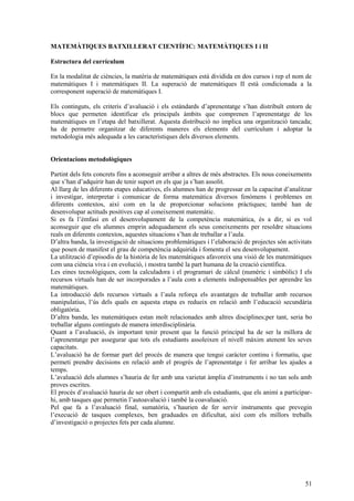 51
MATEMÀTIQUES BATXILLERAT CIENTÍFIC: MATEMÀTIQUES I i II
Estructura del currículum
En la modalitat de ciències, la matèria de matemàtiques està dividida en dos cursos i rep el nom de
matemàtiques I i matemàtiques II. La superació de matemàtiques II està condicionada a la
corresponent superació de matemàtiques I.
Els continguts, els criteris d’avaluació i els estàndards d’aprenentatge s’han distribuït entorn de
blocs que permeten identificar els principals àmbits que comprenen l’aprenentatge de les
matemàtiques en l’etapa del batxillerat. Aquesta distribució no implica una organització tancada;
ha de permetre organitzar de diferents maneres els elements del currículum i adoptar la
metodologia més adequada a les característiques dels diversos elements.
Orientacions metodològiques
Partint dels fets concrets fins a aconseguir arribar a altres de més abstractes. Els nous coneixements
que s’han d’adquirir han de tenir suport en els que ja s’han assolit.
Al llarg de les diferents etapes educatives, els alumnes han de progressar en la capacitat d’analitzar
i investigar, interpretar i comunicar de forma matemàtica diversos fenòmens i problemes en
diferents contextos, així com en la de proporcionar solucions pràctiques; també han de
desenvolupar actituds positives cap al coneixement matemàtic.
Si es fa l’èmfasi en el desenvolupament de la competència matemàtica, és a dir, si es vol
aconseguir que els alumnes emprin adequadament els seus coneixements per resoldre situacions
reals en diferents contextos, aquestes situacions s’han de treballar a l’aula.
D’altra banda, la investigació de situacions problemàtiques i l’elaboració de projectes són activitats
que posen de manifest el grau de competència adquirida i fomenta el seu desenvolupament.
La utilització d’episodis de la història de les matemàtiques afavoreix una visió de les matemàtiques
com una ciència viva i en evolució, i mostra també la part humana de la creació científica.
Les eines tecnològiques, com la calculadora i el programari de càlcul (numèric i simbòlic) I els
recursos virtuals han de ser incorporades a l’aula com a elements indispensables per aprendre les
matemàtiques.
La introducció dels recursos virtuals a l’aula reforça els avantatges de treballar amb recursos
manipulatius, l’ús dels quals en aquesta etapa es redueix en relació amb l’educació secundària
obligatòria.
D’altra banda, les matemàtiques estan molt relacionades amb altres disciplines;per tant, seria bo
treballar alguns continguts de manera interdisciplinària.
Quant a l’avaluació, és important tenir present que la funció principal ha de ser la millora de
l’aprenentatge per assegurar que tots els estudiants assoleixen el nivell màxim atenent les seves
capacitats.
L’avaluació ha de formar part del procés de manera que tengui caràcter continu i formatiu, que
permeti prendre decisions en relació amb el progrés de l’aprenentatge i fer arribar les ajudes a
temps.
L’avaluació dels alumnes s’hauria de fer amb una varietat àmplia d’instruments i no tan sols amb
proves escrites.
El procés d’avaluació hauria de ser obert i compartit amb els estudiants, que els animi a participar-
hi, amb tasques que permetin l’autoavalució i també la coavaluació.
Pel que fa a l’avaluació final, sumatòria, s’haurien de fer servir instruments que prevegin
l’execució de tasques complexes, ben graduades en dificultat, així com els millors treballs
d’investigació o projectes fets per cada alumne.
 