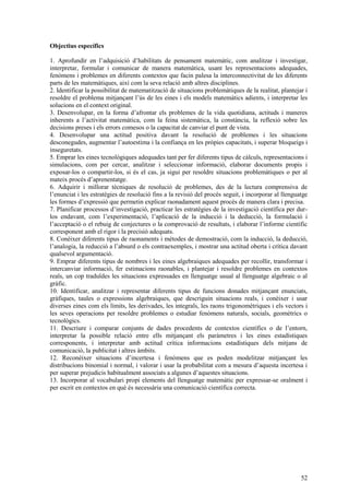 52
Objectius específics
1. Aprofundir en l’adquisició d’habilitats de pensament matemàtic, com analitzar i investigar,
interpretar, formular i comunicar de manera matemàtica, usant les representacions adequades,
fenòmens i problemes en diferents contextos que facin palesa la interconnectivitat de les diferents
parts de les matemàtiques, així com la seva relació amb altres disciplines.
2. Identificar la possibilitat de matematització de situacions problemàtiques de la realitat, plantejar i
resoldre el problema mitjançant l’ús de les eines i els models matemàtics adients, i interpretar les
solucions en el context original.
3. Desenvolupar, en la forma d’afrontar els problemes de la vida quotidiana, actituds i maneres
inherents a l’activitat matemàtica, com la feina sistemàtica, la constància, la reflexió sobre les
decisions preses i els errors comesos o la capacitat de canviar el punt de vista.
4. Desenvolupar una actitud positiva davant la resolució de problemes i les situacions
desconegudes, augmentar l’autoestima i la confiança en les pròpies capacitats, i superar bloqueigs i
inseguretats.
5. Emprar les eines tecnològiques adequades tant per fer diferents tipus de càlculs, representacions i
simulacions, com per cercar, analitzar i seleccionar informació, elaborar documents propis i
exposar-los o compartir-los, si és el cas, ja sigui per resoldre situacions problemàtiques o per al
mateix procés d’aprenentatge.
6. Adquirir i millorar tècniques de resolució de problemes, des de la lectura comprensiva de
l’enunciat i les estratègies de resolució fins a la revisió del procés seguit, i incorporar al llenguatge
les formes d’expressió que permetin explicar raonadament aquest procés de manera clara i precisa.
7. Planificar processos d’investigació, practicar les estratègies de la investigació científica per dur-
los endavant, com l’experimentació, l’aplicació de la inducció i la deducció, la formulació i
l’acceptació o el rebuig de conjectures o la comprovació de resultats, i elaborar l’informe científic
corresponent amb el rigor i la precisió adequats.
8. Conèixer diferents tipus de raonaments i mètodes de demostració, com la inducció, la deducció,
l’analogia, la reducció a l’absurd o els contraexemples, i mostrar una actitud oberta i crítica davant
qualsevol argumentació.
9. Emprar diferents tipus de nombres i les eines algebraiques adequades per recollir, transformar i
intercanviar informació, fer estimacions raonables, i plantejar i resoldre problemes en contextos
reals, un cop traduïdes les situacions expressades en llenguatge usual al llenguatge algebraic o al
gràfic.
10. Identificar, analitzar i representar diferents tipus de funcions donades mitjançant enunciats,
gràfiques, taules o expressions algebraiques, que descriguin situacions reals, i conèixer i usar
diverses eines com els límits, les derivades, les integrals, les raons trigonomètriques i els vectors i
les seves operacions per resoldre problemes o estudiar fenòmens naturals, socials, geomètrics o
tecnològics.
11. Descriure i comparar conjunts de dades procedents de contextos científics o de l’entorn,
interpretar la possible relació entre ells mitjançant els paràmetres i les eines estadístiques
corresponents, i interpretar amb actitud crítica informacions estadístiques dels mitjans de
comunicació, la publicitat i altres àmbits.
12. Reconèixer situacions d’incertesa i fenòmens que es poden modelitzar mitjançant les
distribucions binomial i normal, i valorar i usar la probabilitat com a mesura d’aquesta incertesa i
per superar prejudicis habitualment associats a algunes d’aquestes situacions.
13. Incorporar al vocabulari propi elements del llenguatge matemàtic per expressar-se oralment i
per escrit en contextos en què és necessària una comunicació científica correcta.
 