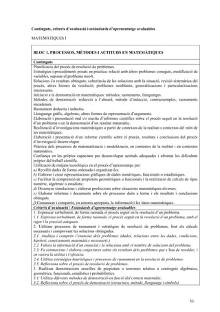 53
Continguts, criteris d’avaluació i estàndards d’aprenentatge avaluables
MATEMÀTIQUES I
BLOC 1. PROCESSOS, MÈTODES I ACTITUDS EN MATEMÀTIQUES
Continguts
Planificació del procés de resolució de problemes.
Estratègies i procediments posats en pràctica: relació amb altres problemes coneguts, modificació de
variables, suposar el problema resolt.
Solucions i/o resultats obtinguts: coherència de les solucions amb la situació, revisió sistemàtica del
procés, altres formes de resolució, problemes semblants, generalitzacions i particularitzacions
interessants.
Iniciació a la demostració en matemàtiques: mètodes, raonaments, llenguatges.
Mètodes de demostració: reducció a l’absurd, mètode d’inducció, contraexemples, raonaments
encadenats.
Raonament deductiu i inductiu.
Llenguatge gràfic, algebraic, altres formes de representació d’arguments.
Elaboració i presentació oral i/o escrita d’informes científics sobre el procés seguit en la resolució
d’un problema o en la demostració d’un resultat matemàtic.
Realització d’investigacions matemàtiques a partir de contextos de la realitat o contextos del món de
les matemàtiques.
Elaboració i presentació d’un informe científic sobre el procés, resultats i conclusions del procés
d’investigació desenvolupat.
Pràctica dels processos de matematització i modelització, en contextos de la realitat i en contextos
matemàtics.
Confiança en les pròpies capacitats per desenvolupar actituds adequades i afrontar les dificultats
pròpies del treball científic.
Utilització de mitjans tecnològics en el procés d’aprenentatge per:
a) Recollir dades de forma ordenada i organitzar-les.
b) Elaborar i crear representacions gràfiques de dades numèriques, funcionals o estadístiques.
c) Facilitar la comprensió de propietats geomètriques o funcionals i la realització de càlculs de tipus
numèric, algebraic o estadístic.
d) Dissenyar simulacions i elaborar prediccions sobre situacions matemàtiques diverses.
e) Elaborar informes i documents sobre els processos duits a terme i els resultats i conclusions
obtinguts.
f) Comunicar i compartir, en entorns apropiats, la informació i les idees matemàtiques.
Criteris d’avaluació / Estàndards d’aprenentatge avaluables
1. Expressar verbalment, de forma raonada el procés seguit en la resolució d’un problema.
1.1. Expressa verbalment, de forma raonada, el procés seguit en la resolució d’un problema, amb el
rigor i la precisió adequats.
2. Utilitzar processos de raonament i estratègies de resolució de problemes, fent els càlculs
necessaris i comprovant les solucions obtingudes.
2.1. Analitza i comprèn l’enunciat dels problemes (dades, relacions entre les dades, condicions,
hipòtesi, coneixements matemàtics necessaris.)
2.2. Valora la informació d’un enunciat i la relaciona amb el nombre de solucions del problema.
2.3. Fa estimacions i elabora conjectures sobre els resultats dels problemes que s’han de resoldre, i
en valora la utilitat i l’eficàcia.
2.4. Utilitza estratègies heurístiques i processos de raonament en la resolució de problemes.
2.5. Reflexiona sobre el procés de resolució de problemes.
3. Realitzar demostracions senzilles de propietats o teoremes relatius a continguts algebraics,
geomètrics, funcionals, estadístics i probabilístics.
3.1. Utilitza diferents mètodes de demostració en funció del context matemàtic.
3.2. Reflexiona sobre el procés de demostració (estructura, mètode, llenguatge i símbols).
 