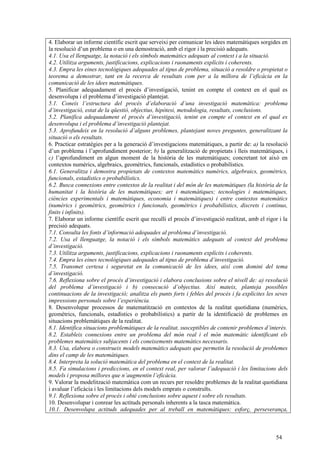 54
4. Elaborar un informe científic escrit que serveixi per comunicar les idees matemàtiques sorgides en
la resolució d’un problema o en una demostració, amb el rigor i la precisió adequats.
4.1. Usa el llenguatge, la notació i els símbols matemàtics adequats al context i a la situació.
4.2. Utilitza arguments, justificacions, explicacions i raonaments explícits i coherents.
4.3. Empra les eines tecnològiques adequades al tipus de problema, situació a resoldre o propietat o
teorema a demostrar, tant en la recerca de resultats com per a la millora de l’eficàcia en la
comunicació de les idees matemàtiques.
5. Planificar adequadament el procés d’investigació, tenint en compte el context en el qual es
desenvolupa i el problema d’investigació plantejat.
5.1. Coneix l’estructura del procés d’elaboració d’una investigació matemàtica: problema
d’investigació, estat de la qüestió, objectius, hipòtesi, metodologia, resultats, conclusions.
5.2. Planifica adequadament el procés d’investigació, tenint en compte el context en el qual es
desenvolupa i el problema d’investigació plantejat.
5.3. Aprofundeix en la resolució d’alguns problemes, plantejant noves preguntes, generalitzant la
situació o els resultats.
6. Practicar estratègies per a la generació d’investigacions matemàtiques, a partir de: a) la resolució
d’un problema i l’aprofundiment posterior; b) la generalització de propietats i lleis matemàtiques, i
c) l’aprofundiment en algun moment de la història de les matemàtiques; concretant tot això en
contextos numèrics, algebraics, geomètrics, funcionals, estadístics o probabilístics.
6.1. Generalitza i demostra propietats de contextos matemàtics numèrics, algebraics, geomètrics,
funcionals, estadístics o probabilístics.
6.2. Busca connexions entre contextos de la realitat i del món de les matemàtiques (la història de la
humanitat i la història de les matemàtiques; art i matemàtiques; tecnologies i matemàtiques,
ciències experimentals i matemàtiques, economia i matemàtiques) i entre contextos matemàtics
(numèrics i geomètrics, geomètrics i funcionals, geomètrics i probabilístics, discrets i continus,
finits i infinits).
7. Elaborar un informe científic escrit que reculli el procés d’investigació realitzat, amb el rigor i la
precisió adequats.
7.1. Consulta les fonts d’informació adequades al problema d’investigació.
7.2. Usa el llenguatge, la notació i els símbols matemàtics adequats al context del problema
d’investigació.
7.3. Utilitza arguments, justificacions, explicacions i raonaments explícits i coherents.
7.4. Empra les eines tecnològiques adequades al tipus de problema d’investigació.
7.5. Transmet certesa i seguretat en la comunicació de les idees, així com domini del tema
d’investigació.
7.6. Reflexiona sobre el procés d’investigació i elabora conclusions sobre el nivell de: a) resolució
del problema d’investigació i b) consecució d’objectius. Així mateix, planteja possibles
continuacions de la investigació; analitza els punts forts i febles del procés i fa explícites les seves
impressions personals sobre l’experiència.
8. Desenvolupar processos de matematització en contextos de la realitat quotidiana (numèrics,
geomètrics, funcionals, estadístics o probabilístics) a partir de la identificació de problemes en
situacions problemàtiques de la realitat.
8.1. Identifica situacions problemàtiques de la realitat, susceptibles de contenir problemes d’interès.
8.2. Estableix connexions entre un problema del món real i el món matemàtic identificant els
problemes matemàtics subjacents i els coneixements matemàtics necessaris.
8.3. Usa, elabora o construeix models matemàtics adequats que permetin la resolució de problemes
dins el camp de les matemàtiques.
8.4. Interpreta la solució matemàtica del problema en el context de la realitat.
8.5. Fa simulacions i prediccions, en el context real, per valorar l’adequació i les limitacions dels
models i proposa millores que n’augmentin l’eficàcia.
9. Valorar la modelització matemàtica com un recurs per resoldre problemes de la realitat quotidiana
i avaluar l’eficàcia i les limitacions dels models emprats o construïts.
9.1. Reflexiona sobre el procés i obté conclusions sobre aquest i sobre els resultats.
10. Desenvolupar i conrear les actituds personals inherents a la tasca matemàtica.
10.1. Desenvolupa actituds adequades per al treball en matemàtiques: esforç, perseverança,
 