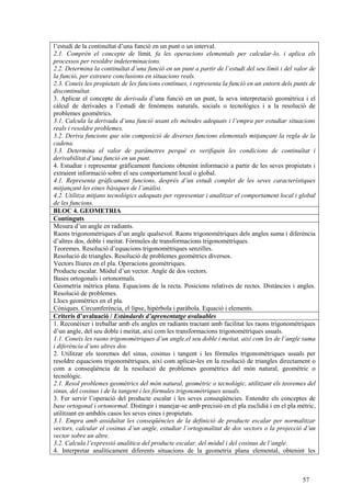 57
l’estudi de la continuïtat d’una funció en un punt o un interval.
2.1. Comprèn el concepte de límit, fa les operacions elementals per calcular-lo, i aplica els
processos per resoldre indeterminacions.
2.2. Determina la continuïtat d’una funció en un punt a partir de l’estudi del seu límit i del valor de
la funció, per extreure conclusions en situacions reals.
2.3. Coneix les propietats de les funcions contínues, i representa la funció en un entorn dels punts de
discontinuïtat.
3. Aplicar el concepte de derivada d’una funció en un punt, la seva interpretació geomètrica i el
càlcul de derivades a l’estudi de fenòmens naturals, socials o tecnològics i a la resolució de
problemes geomètrics.
3.1. Calcula la derivada d’una funció usant els mètodes adequats i l’empra per estudiar situacions
reals i resoldre problemes.
3.2. Deriva funcions que són composició de diverses funcions elementals mitjançant la regla de la
cadena.
3.3. Determina el valor de paràmetres perquè es verifiquin les condicions de continuïtat i
derivabilitat d’una funció en un punt.
4. Estudiar i representar gràficament funcions obtenint informació a partir de les seves propietats i
extraient informació sobre el seu comportament local o global.
4.1. Representa gràficament funcions, després d’un estudi complet de les seves característiques
mitjançant les eines bàsiques de l’anàlisi.
4.2. Utilitza mitjans tecnològics adequats per representar i analitzar el comportament local i global
de les funcions.
BLOC 4. GEOMETRIA
Continguts
Mesura d’un angle en radiants.
Raons trigonomètriques d’un angle qualsevol. Raons trigonomètriques dels angles suma i diferència
d’altres dos, doble i meitat. Fórmules de transformacions trigonomètriques.
Teoremes. Resolució d’equacions trigonomètriques senzilles.
Resolució de triangles. Resolució de problemes geomètrics diversos.
Vectors lliures en el pla. Operacions geomètriques.
Producte escalar. Mòdul d’un vector. Angle de dos vectors.
Bases ortogonals i ortonormals.
Geometria mètrica plana. Equacions de la recta. Posicions relatives de rectes. Distàncies i angles.
Resolució de problemes.
Llocs geomètrics en el pla.
Còniques. Circumferència, el·lipse, hipèrbola i paràbola. Equació i elements.
Criteris d’avaluació / Estàndards d’aprenentatge avaluables
1. Reconèixer i treballar amb els angles en radiants tractant amb facilitat les raons trigonomètriques
d’un angle, del seu doble i meitat, així com les transformacions trigonomètriques usuals.
1.1. Coneix les raons trigonomètriques d’un angle,el seu doble i meitat, així com les de l’angle suma
i diferència d’uns altres dos.
2. Utilitzar els teoremes del sinus, cosinus i tangent i les fórmules trigonomètriques usuals per
resoldre equacions trigonomètriques, així com aplicar-les en la resolució de triangles directament o
com a conseqüència de la resolució de problemes geomètrics del món natural, geomètric o
tecnològic.
2.1. Resol problemes geomètrics del món natural, geomètric o tecnològic, utilitzant els teoremes del
sinus, del cosinus i de la tangent i les fórmules trigonomètriques usuals.
3. Fer servir l’operació del producte escalar i les seves conseqüències. Entendre els conceptes de
base ortogonal i ortonormal. Distingir i manejar-se amb precisió en el pla euclidià i en el pla mètric,
utilitzant en ambdós casos les seves eines i propietats.
3.1. Empra amb assiduïtat les conseqüències de la definició de producte escalar per normalitzar
vectors, calcular el cosinus d’un angle, estudiar l’ortogonalitat de dos vectors o la projecció d’un
vector sobre un altre.
3.2. Calcula l’expressió analítica del producte escalar, del mòdul i del cosinus de l’angle.
4. Interpretar analíticament diferents situacions de la geometria plana elemental, obtenint les
 