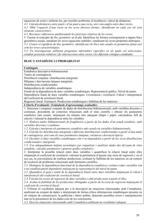 58
equacions de rectes i utilitzar-les, per resoldre problemes d’incidència i càlcul de distàncies.
4.1. Calcula distàncies entre punts i d’un punt a una recta, així com angles entre dues rectes.
4.2. Obté l’equació d’una recta en les seves diverses formes, identificant en cada cas els seus
elements característics.
4.3. Reconeix i diferencia analíticament les posicions relatives de les rectes.
5. Tractar el concepte de lloc geomètric en el pla. Identificar les formes corresponents a alguns llocs
geomètrics usuals, estudiant les seves equacions reduïdes i analitzant les seves propietats mètriques.
5.1. Coneix el significat de lloc geomètric, identificant els llocs més usuals en geometria plana així
com les seves característiques.
5.2. Fa investigacions utilitzant programes informàtics específics en els quals cal seleccionar,
estudiar posicions relatives i fer interseccions entre rectes i les diferents còniques estudiades.
BLOC 5. ESTADÍSTICA I PROBABILITAT
Continguts
Estadística descriptiva bidimensional:
Taules de contingència.
Distribució conjunta i distribucions marginals.
Mitjanes i desviacions típiques marginals.
Distribucions condicionades.
Independència de variables estadístiques.
Estudi de la dependència de dues variables estadístiques. Representació gràfica: Núvol de punts.
Dependència lineal de dues variables estadístiques. Covariància i correlació: Càlcul i interpretació
del coeficient de correlació lineal.
Regressió lineal. Estimació. Prediccions estadístiques i fiabilitat de les mateixes.
Criteris d’avaluació / Estàndards d’aprenentatge avaluables
1. Descriure i comparar conjunts de dades de distribucions bidimensionals, amb variables discretes o
contínues, procedents de contextos relacionats amb el món científic i obtenir els paràmetres
estadístics més usuals, mitjançant els mitjans més adequats (llapis i paper, calculadora, full de
càlcul) i valorant la dependència entre les variables.
1.1. Elabora taules bidimensionals de freqüències a partir de les dades d’un estudi estadístic, amb
variables discretes i contínues.
1.2. Calcula i interpreta els paràmetres estadístics més usuals en variables bidimensionals.
1.3. Calcula les distribucions marginals i diferents distribucions condicionades a partir d’una taula
de contingència, així com els seus paràmetres (mitjana, variància i desviació típica).
1.4. Decideix si dues variables estadístiques són o no dependents a partir de les seves distribucions
condicionades i marginals.
1.5. Usa adequadament mitjans tecnològics per organitzar i analitzar dades des del punt de vista
estadístic, calcular paràmetres i generar gràfics estadístics.
2. Interpretar la possible relació entre dues variables i quantificar la relació lineal entre elles
mitjançant el coeficient de correlació, valorant la pertinència d’ajustar una recta de regressió i, en el
seu cas, la conveniència de realitzar prediccions, avaluant la fiabilitat de les mateixes en un context
de resolució de problemes relacionats amb fenòmens científics.
2.1. Distingeix la dependència funcional de la dependència estadística i estima si dues variables són
o no estadísticament dependents mitjançant la representació del núvol de punts.
2.2. Quantifica el grau i sentit de la dependència lineal entre dues variables mitjançant el càlcul i
interpretació del coeficient de correlació lineal.
2.3. Calcula les rectes de regressió de dues variables i obté prediccions a partir d’elles.
2.4. Avalua la fiabilitat de les prediccions obtingudes a partir de la recta de regressió mitjançant el
coeficient de correlació lineal.
3. Utilitzar el vocabulari adequat per a la descripció de situacions relacionades amb l’estadística,
analitzant un conjunt de dades o interpretant de forma crítica informacions estadístiques presents en
els mitjans de comunicació, la publicitat i altres àmbits, detectant possibles errors i manipulacions
tant en la presentació de les dades com de les conclusions.
3.1. Descriu situacions relacionades amb l’estadística utilitzant un vocabulari adequat.
 