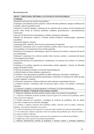59
MATEMÀTIQUES II
BLOC 1. PROCESSOS, MÈTODES I ACTITUDS EN MATEMÀTIQUES
Continguts
Planificació del procés de resolució de problemes.
Estratègies i procediments posats en pràctica: relació amb altres problemes coneguts, modificació de
variables, suposar el problema resolt.
Solucions i/o resultats obtinguts: coherència de les solucions amb la situació, revisió sistemàtica del
procés, altres formes de resolució, problemes semblants, generalitzacions i particularitzacions
interessants.
Iniciació a la demostració en matemàtiques: mètodes, raonaments, llenguatges.
Mètodes de demostració: reducció a l’absurd, mètode d’inducció, contraexemples, raonaments
encadenats.
Raonament deductiu i inductiu.
Llenguatge gràfic, algebraic, altres formes de representació d’arguments.
Elaboració i presentació oral i/o escrita d’informes científics sobre el procés seguit en la resolució
d’un problema o en la demostració d’un resultat matemàtic.
Realització d’investigacions matemàtiques a partir de contextos de la realitat o contextos del món de
les matemàtiques.
Elaboració i presentació d’un informe científic sobre el procés, resultats i conclusions del procés
d’investigació desenvolupat.
Pràctica dels processos de matematització i modelització, en contextos de la realitat i en contextos
matemàtics.
Confiança en les pròpies capacitats per desenvolupar actituds adequades i afrontar les dificultats
pròpies del treball científic.
Utilització de mitjans tecnològics en el procés d’aprenentatge per:
a) Recollir dades de forma ordenada i organitzar-les.
b) Elaborar i crear representacions gràfiques de dades numèriques, funcionals o estadístiques.
c) Facilitar la comprensió de propietats geomètriques o funcionals i la realització de càlculs de tipus
numèric, algebraic o estadístic.
d) Dissenyar simulacions i elaborar prediccions sobre situacions matemàtiques diverses.
e) Elaborar informes i documents sobre els processos duits a terme i els resultats i conclusions
obtinguts.
f) Comunicar i compartir, en entorns apropiats, la informació i les idees matemàtiques.
Criteris d’avaluació / Estàndards d’aprenentatge avaluables
1. Expressar verbalment, de forma raonada el procés seguit en la resolució d’un problema.
1.1. Expressa verbalment, de forma raonada, el procés seguit en la resolució d’un problema, amb el
rigor i la precisió adequats.
2. Utilitzar processos de raonament i estratègies de resolució de problemes, fent els càlculs
necessaris i comprovant les solucions obtingudes.
2.1. Analitza i comprèn l’enunciat dels problemes (dades, relacions entre les dades, condicions,
hipòtesi, coneixements matemàtics necessaris.)
2.2. Valora la informació d’un enunciat i la relaciona amb el nombre de solucions del problema.
2.3. Fa estimacions i elabora conjectures sobre els resultats dels problemes que s’han de resoldre, i
en valora la utilitat i l’eficàcia.
2.4. Utilitza estratègies heurístiques i processos de raonament en la resolució de problemes.
2.5. Reflexiona sobre el procés de resolució de problemes.
3. Realitzar demostracions senzilles de propietats o teoremes relatius a continguts algebraics,
 