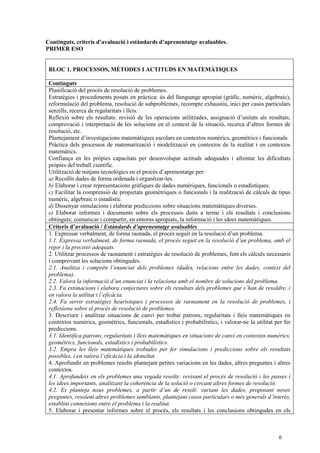 6
Continguts, criteris d’avaluació i estàndards d’aprenentatge avaluables.
PRIMER ESO
BLOC 1. PROCESSOS, MÈTODES I ACTITUDS EN MATEMÀTIQUES
Continguts
Planificació del procés de resolució de problemes.
Estratègies i procediments posats en pràctica: ús del llenguatge apropiat (gràfic, numèric, algebraic),
reformulació del problema, resolució de subproblemes, recompte exhaustiu, inici per casos particulars
senzills, recerca de regularitats i lleis.
Reflexió sobre els resultats: revisió de les operacions utilitzades, assignació d’unitats als resultats,
comprovació i interpretació de les solucions en el context de la situació, recerca d’altres formes de
resolució, etc.
Plantejament d’investigacions matemàtiques escolars en contextos numèrics, geomètrics i funcionals.
Pràctica dels processos de matematització i modelització en contextos de la realitat i en contextos
matemàtics.
Confiança en les pròpies capacitats per desenvolupar actituds adequades i afrontar les dificultats
pròpies del treball científic.
Utilització de mitjans tecnològics en el procés d’aprenentatge per:
a) Recollir dades de forma ordenada i organitzar-les.
b) Elaborar i crear representacions gràfiques de dades numèriques, funcionals o estadístiques.
c) Facilitar la comprensió de propietats geomètriques o funcionals i la realització de càlculs de tipus
numèric, algebraic o estadístic.
d) Dissenyar simulacions i elaborar prediccions sobre situacions matemàtiques diverses.
e) Elaborar informes i documents sobre els processos duits a terme i els resultats i conclusions
obtinguts; comunicar i compartir, en entorns apropiats, la informació i les idees matemàtiques.
Criteris d’avaluació / Estàndards d’aprenentatge avaluables
1. Expressar verbalment, de forma raonada, el procés seguit en la resolució d’un problema.
1.1. Expressa verbalment, de forma raonada, el procés seguit en la resolució d’un problema, amb el
rigor i la precisió adequats.
2. Utilitzar processos de raonament i estratègies de resolució de problemes, fent els càlculs necessaris
i comprovant les solucions obtingudes.
2.1. Analitza i comprèn l’enunciat dels problemes (dades, relacions entre les dades, context del
problema).
2.2. Valora la informació d’un enunciat i la relaciona amb el nombre de solucions del problema.
2.3. Fa estimacions i elabora conjectures sobre els resultats dels problemes que s’han de resoldre, i
en valora la utilitat i l’eficàcia.
2.4. Fa servir estratègies heurístiques i processos de raonament en la resolució de problemes, i
reflexiona sobre el procés de resolució de problemes.
3. Descriure i analitzar situacions de canvi per trobar patrons, regularitats i lleis matemàtiques en
contextos numèrics, geomètrics, funcionals, estadístics i probabilístics, i valorar-ne la utilitat per fer
prediccions.
3.1. Identifica patrons, regularitats i lleis matemàtiques en situacions de canvi en contextos numèrics,
geomètrics, funcionals, estadístics i probabilístics.
3.2. Empra les lleis matemàtiques trobades per fer simulacions i prediccions sobre els resultats
possibles, i en valora l’eficàcia i la idoneïtat.
4. Aprofundir en problemes resolts plantejant petites variacions en les dades, altres preguntes i altres
contextos.
4.1. Aprofundeix en els problemes una vegada resolts: revisant el procés de resolució i les passes i
les idees importants, analitzant la coherència de la solució o cercant altres formes de resolució.
4.2. Es planteja nous problemes, a partir d’un de resolt: variant les dades, proposant noves
preguntes, resolent altres problemes semblants, plantejant casos particulars o més generals d’interès,
establint connexions entre el problema i la realitat.
5. Elaborar i presentar informes sobre el procés, els resultats i les conclusions obtingudes en els
 