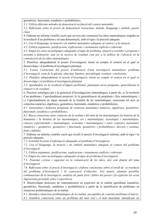 60
geomètrics, funcionals, estadístics i probabilístics.
3.1. Utilitza diferents mètodes de demostració en funció del context matemàtic.
3.2. Reflexiona sobre el procés de demostració (estructura, mètode, llenguatge i símbols, passes
clau).
4. Elaborar un informe científic escrit que serveixi per comunicar les idees matemàtiques sorgides en
la resolució d’un problema o en una demostració, amb el rigor i la precisió adequats.
4.1. Usa el llenguatge, la notació i els símbols matemàtics adequats al context i a la situació.
4.2. Utilitza arguments, justificacions, explicacions i raonaments explícits i coherents.
4.3. Empra les eines tecnològiques adequades al tipus de problema, situació a resoldre o propietat o
teorema a demostrar, tant en la recerca de resultats com per a la millora de l’eficàcia en la
comunicació de les idees matemàtiques.
5. Planificar adequadament el procés d’investigació, tenint en compte el context en el qual es
desenvolupa i el problema d’investigació plantejat.
5.1. Coneix l’estructura del procés d’elaboració d’una investigació matemàtica: problema
d’investigació, estat de la qüestió, objectius, hipòtesi, metodologia, resultats, conclusions.
5.2. Planifica adequadament el procés d’investigació, tenint en compte el context en el qual es
desenvolupa i el problema d’investigació plantejat.
5.3. Aprofundeix en la resolució d’alguns problemes, plantejant noves preguntes, generalitzant la
situació o els resultats.
6. Practicar estratègies per a la generació d’investigacions matemàtiques, a partir de: a) la resolució
d’un problema i l’aprofundiment posterior; b) la generalització de propietats i lleis matemàtiques, i
c) l’aprofundiment en algun moment de la història de les matemàtiques; concretant tot això en
contextos numèrics, algebraics, geomètrics, funcionals, estadístics o probabilístics.
6.1. Generalitza i demostra propietats de contextos matemàtics numèrics, algebraics, geomètrics,
funcionals, estadístics o probabilístics.
6.2. Busca connexions entre contextos de la realitat i del món de les matemàtiques (la història de la
humanitat i la història de les matemàtiques; art i matemàtiques; tecnologies i matemàtiques,
ciències experimentals i matemàtiques, economia i matemàtiques) i entre contextos matemàtics
(numèrics i geomètrics, geomètrics i funcionals, geomètrics i probabilístics, discrets i continus,
finits i infinits).
7. Elaborar un informe científic escrit que reculli el procés d’investigació realitzat, amb el rigor i la
precisió adequats.
7.1. Consulta les fonts d’informació adequades al problema d’investigació.
7.2. Usa el llenguatge, la notació i els símbols matemàtics adequats al context del problema
d’investigació.
7.3. Utilitza arguments, justificacions, explicacions i raonaments explícits i coherents.
7.4. Empra les eines tecnològiques adequades al tipus de problema d’investigació.
7.5. Transmet certesa i seguretat en la comunicació de les idees, així com domini del tema
d’investigació.
7.6. Reflexiona sobre el procés d’investigació i elabora conclusions sobre el nivell de: a) resolució
del problema d’investigació i b) consecució d’objectius. Així mateix, planteja possibles
continuacions de la investigació; analitza els punts forts i febles del procés i fa explícites les seves
impressions personals sobre l’experiència.
8. Desenvolupar processos de matematització en contextos de la realitat quotidiana (numèrics,
geomètrics, funcionals, estadístics o probabilístics) a partir de la identificació de problemes en
situacions problemàtiques de la realitat.
8.1. Identifica situacions problemàtiques de la realitat, susceptibles de contenir problemes d’interès.
8.2. Estableix connexions entre un problema del món real i el món matemàtic identificant els
 