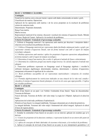 62
BLOC 2. NOMBRES I ÀLGEBRA
Continguts
Estudi de les matrius com a eina per tractar i operar amb dades estructurades en taules i grafs.
Classificació de matrius. Operacions.
Aplicació de les operacions amb matrius i de les seves propietats en la resolució de problemes
extrets de contextos reals.
Determinants. Propietats elementals.
Rang d’una matriu.
Matriu inversa.
Representació matricial d’un sistema: discussió i resolució de sistemes d’equacions lineals. Mètode
de Gauss. Regla de Cramer. Aplicació a la resolució de problemes.
Criteris d’avaluació / Estàndards d’aprenentatge avaluables
1. Utilitzar el llenguatge matricial i les operacions amb matrius per descriure i interpretar dades i
relacions en la resolució de problemes diversos.
1.1. Utilitza el llenguatge matricial per representar dades facilitades mitjançant taules o grafs i per
representar sistemes d’equacions lineals, tant de forma manual com amb el suport de mitjans
tecnològics adequats.
1.2. Realitza operacions amb matrius i aplica les propietats d’aquestes operacions adequadament,
de forma manual o amb el suport de mitjans tecnològics.
1.3. Determina el rang d’una matriu, fins a ordre 4, aplicant el mètode de Gauss o determinants.
1.4. Determina les condicions perquè una matriu tengui inversa i la calcula emprant el mètode més
adequat.
2. Transcriure problemes expressats en llenguatge usual al llenguatge algebraic i resoldre’ls
utilitzant tècniques algebraiques determinades (matrius, determinants i sistemes d’equacions),
interpretant críticament el significat de les solucions.
2.1. Resol problemes susceptibles de ser representats matricialment i interpreta els resultats
obtinguts.
2.2. Formula algebraicament les restriccions indicades en una situació de la vida real, estudia i
classifica el sistema d’equacions lineals plantejat, el resol en els casos que sigui possible, i l’aplica
per resoldre problemes.
BLOC 3. ANÀLISI
Continguts
Límit d’una funció en un punt i en l’infinit. Continuïtat d’una funció. Tipus de discontinuïtat.
Teorema de Bolzano.
Funció derivada. Teoremes de Rolle i del valor mitjà. La regla de L’Hôpital. Aplicació al càlcul de
límits.
Aplicacions de la derivada: problemes d’optimització.
Primitiva d’una funció. La integral indefinida. Tècniques elementals per al càlcul de primitives.
La integral definida. Teoremes del valor mitjà i fonamental del càlcul integral. Aplicació al càlcul
d’àrees de regions planes.
Criteris d’avaluació / Estàndards d’aprenentatge avaluables
1. Estudiar la continuïtat d’una funció en un punt o en un interval, aplicant els resultats que se’n
deriven.
1.1. Coneix les propietats de les funcions contínues, i representa la funció en un entorn dels punts de
discontinuïtat.
1.2. Aplica els conceptes de límit i derivada i els teoremes relacionats, a la resolució de problemes.
2. Aplicar el concepte de derivada d’una funció en un punt, la seva interpretació geomètrica i el
 
