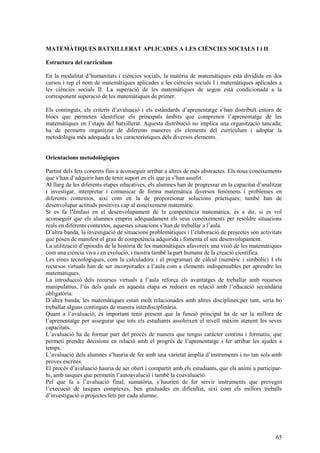 65
MATEMÀTIQUES BATXILLERAT APLICADES A LES CIÈNCIES SOCIALS I i II
Estructura del currículum
En la modalitat d’humanitats i ciències socials, la matèria de matemàtiques està dividida en dos
cursos i rep el nom de matemàtiques aplicades a les ciències socials I i matemàtiques aplicades a
les ciències socials II. La superació de les matemàtiques de segon està condicionada a la
corresponent superació de les matemàtiques de primer.
Els continguts, els criteris d’avaluació i els estàndards d’aprenentatge s’han distribuït entorn de
blocs que permeten identificar els principals àmbits que comprenen l’aprenentatge de les
matemàtiques en l’etapa del batxillerat. Aquesta distribució no implica una organització tancada;
ha de permetre organitzar de diferents maneres els elements del currículum i adoptar la
metodologia més adequada a les característiques dels diversos elements.
Orientacions metodològiques
Partint dels fets concrets fins a aconseguir arribar a altres de més abstractes. Els nous coneixements
que s’han d’adquirir han de tenir suport en els que ja s’han assolit.
Al llarg de les diferents etapes educatives, els alumnes han de progressar en la capacitat d’analitzar
i investigar, interpretar i comunicar de forma matemàtica diversos fenòmens i problemes en
diferents contextos, així com en la de proporcionar solucions pràctiques; també han de
desenvolupar actituds positives cap al coneixement matemàtic.
Si es fa l’èmfasi en el desenvolupament de la competència matemàtica, és a dir, si es vol
aconseguir que els alumnes emprin adequadament els seus coneixements per resoldre situacions
reals en diferents contextos, aquestes situacions s’han de treballar a l’aula.
D’altra banda, la investigació de situacions problemàtiques i l’elaboració de projectes són activitats
que posen de manifest el grau de competència adquirida i fomenta el seu desenvolupament.
La utilització d’episodis de la història de les matemàtiques afavoreix una visió de les matemàtiques
com una ciència viva i en evolució, i mostra també la part humana de la creació científica.
Les eines tecnològiques, com la calculadora i el programari de càlcul (numèric i simbòlic) I els
recursos virtuals han de ser incorporades a l’aula com a elements indispensables per aprendre les
matemàtiques.
La introducció dels recursos virtuals a l’aula reforça els avantatges de treballar amb recursos
manipulatius, l’ús dels quals en aquesta etapa es redueix en relació amb l’educació secundària
obligatòria.
D’altra banda, les matemàtiques estan molt relacionades amb altres disciplines;per tant, seria bo
treballar alguns continguts de manera interdisciplinària.
Quant a l’avaluació, és important tenir present que la funció principal ha de ser la millora de
l’aprenentatge per assegurar que tots els estudiants assoleixen el nivell màxim atenent les seves
capacitats.
L’avaluació ha de formar part del procés de manera que tengui caràcter continu i formatiu, que
permeti prendre decisions en relació amb el progrés de l’aprenentatge i fer arribar les ajudes a
temps.
L’avaluació dels alumnes s’hauria de fer amb una varietat àmplia d’instruments i no tan sols amb
proves escrites.
El procés d’avaluació hauria de ser obert i compartit amb els estudiants, que els animi a participar-
hi, amb tasques que permetin l’autoavalució i també la coavaluació.
Pel que fa a l’avaluació final, sumatòria, s’haurien de fer servir instruments que prevegin
l’execució de tasques complexes, ben graduades en dificultat, així com els millors treballs
d’investigació o projectes fets per cada alumne.
 