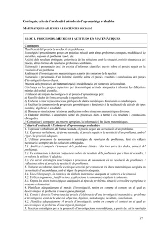 67
Continguts, criteris d’avaluació i estàndards d’aprenentatge avaluables
MATEMÀTIQUES APLICADES A LES CIÈNCIES SOCIALS I
BLOC 1. PROCESSOS, MÈTODES I ACTITUDS EN MATEMÀTIQUES
Continguts
Planificació del procés de resolució de problemes.
Estratègies i procediments posats en pràctica: relació amb altres problemes coneguts, modificació de
variables, suposar el problema resolt, etc.
Anàlisi dels resultats obtinguts: coherència de les solucions amb la situació, revisió sistemàtica del
procés, altres formes de resolució, problemes semblants.
Elaboració i presentació oral i/o escrita d’informes científics escrits sobre el procés seguit en la
resolució d’un problema
Realització d’investigacions matemàtiques a partir de contextos de la realitat
Elaboració i presentació d’un informe científic sobre el procés, resultats i conclusions del procés
d’investigació desenvolupat.
Pràctica dels processos de matematització i modelització, en contextos de la realitat.
Confiança en les pròpies capacitats per desenvolupar actituds adequades i afrontar les dificultats
pròpies del treball científic.
Utilització de mitjans tecnològics en el procés d’aprenentatge per:
a) Recollir dades de forma ordenada i organitzar-les.
b) Elaborar i crear representacions gràfiques de dades numèriques, funcionals o estadístiques.
c) Facilitar la comprensió de propietats geomètriques o funcionals i la realització de càlculs de tipus
numèric, algebraic o estadístic.
d) Dissenyar simulacions i elaborar prediccions sobre situacions matemàtiques diverses.
e) Elaborar informes i documents sobre els processos duits a terme i els resultats i conclusions
obtingudes.
f) Comunicar i compartir, en entorns apropiats, la informació i les idees matemàtiques.
Criteris d’avaluació / Estàndards d’aprenentatge avaluables
1. Expressar verbalment, de forma raonada, el procés seguit en la resolució d’un problema.
1.1. Expressa verbalment, de forma raonada, el procés seguit en la resolució d’un problema, amb el
rigor i la precisió adequats.
2. Utilitzar processos de raonament i estratègies de resolució de problemes, fent els càlculs
necessaris i comprovant les solucions obtingudes.
2.1. Analitza i comprèn l’enunciat dels problemes (dades, relacions entre les dades, context del
problema).
2.2. Fa estimacions i elabora conjectures sobre els resultats dels problemes que s’han de resoldre, i
en valora la utilitat i l’eficàcia.
2.3. Fa servir estratègies heurístiques i processos de raonament en la resolució de problemes, i
reflexiona sobre el procés de resolució de problemes.
3. Elaborar un informe científic escrit que serveixi per comunicar les idees matemàtiques sorgides en
la resolució d’un problema, amb el rigor i la precisió adequats.
3.1. Usa el llenguatge, la notació i els símbols matemàtics adequats al context i a la situació.
3.2. Utilitza arguments, justificacions, explicacions i raonaments explícits i coherents.
3.3. Empra les eines tecnològiques adequades al tipus de problema, situació a resoldre o propietat o
teorema a demostrar.
4. Planificar adequadament el procés d’investigació, tenint en compte el context en el qual es
desenvolupa i el problema d’investigació plantejat.
4.1. Coneix i descriu l’estructura del procés d’elaboració d’una investigació matemàtica: problema
d’investigació, estat de la qüestió, objectius, hipòtesi, metodologia, resultats, conclusions.
4.2. Planifica adequadament el procés d’investigació, tenint en compte el context en el qual es
desenvolupa i el problema d’investigació plantejat.
5. Practicar estratègies per a la generació d’investigacions matemàtiques, a partir de: a) la resolució
 