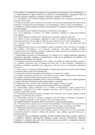 68
d’un problema i l’aprofundiment posterior; b) la generalització de propietats i lleis matemàtiques, i
c) l’aprofundiment en algun moment de la història de les matemàtiques; concretant tot això en
contextos numèrics, algebraics, geomètrics, funcionals, estadístics o probabilístics.
5.1. Aprofundeix en la resolució d’alguns problemes plantejant noves preguntes, generalitzant la
situació o els resultats.
5.2. Busca connexions entre contextos de la realitat i del món de les matemàtiques (la història de la
humanitat i la història de les matemàtiques; art i matemàtiques; ciències socials i matemàtiques.)
6. Elaborar un informe científic escrit que reculli el procés d’investigació realitzat, amb el rigor i la
precisió adequats.
6.1. Consulta les fonts d’informació adequades al problema d’investigació.
6.2. Usa el llenguatge, la notació i els símbols matemàtics adequats al context del problema
d’investigació.
6.3. Utilitza arguments, justificacions, explicacions i raonaments explícits i coherents.
6.4. Empra les eines tecnològiques adequades al tipus de problema d’investigació, tant en la
recerca de solucions com per millorar l’eficàcia en la comunicació de les idees matemàtiques.
6.5. Transmet certesa i seguretat en la comunicació de les idees, així com domini del tema
d’investigació.
6.6. Reflexiona sobre el procés d’investigació i elabora conclusions sobre el nivell de: a) resolució
del problema d’investigació i b) consecució d’objectius. Així mateix, planteja possibles
continuacions de la investigació; analitza els punts forts i febles del procés i fa explícites les seves
impressions personals sobre l’experiència.
7. Desenvolupar processos de matematització en contextos de la realitat quotidiana (numèrics,
geomètrics, funcionals, estadístics o probabilístics) a partir de la identificació de problemes en
situacions problemàtiques de la realitat.
7.1. Identifica situacions problemàtiques de la realitat, susceptibles de contenir problemes d’interès.
7.2. Estableix connexions entre el problema del món real i el món matemàtic: identificant el
problema o problemes matemàtics que subjacents en ell, així com els coneixements matemàtics
necessaris.
7.3. Usa, elabora o construeix models matemàtics adequats que permetin la resolució del problema
o problemes dins el camp de les matemàtiques.
7.4. Interpreta la solució matemàtica del problema en el context de la realitat.
7.5. Realitza simulacions i prediccions, en el context real, per valorar l’adequació i les limitacions
dels models, proposant millores que augmentin la seva eficàcia.
8. Valorar la modelització matemàtica com un recurs per resoldre problemes de la realitat quotidiana
i avaluar l’eficàcia i les limitacions dels models emprats o construïts.
8.1. Reflexiona sobre el procés i obté conclusions sobre aquest i sobre els resultats.
9. Desenvolupar i conrear les actituds personals inherents a la tasca matemàtica.
9.1. Desenvolupa actituds adequades per al treball en matemàtiques: esforç, perseverança,
flexibilitat i acceptació de la crítica raonada, convivència amb la incertesa, tolerància de la
frustració, autoanàlisi continu.
9.2. Es planteja la resolució de reptes i problemes amb la precisió, cura i interès adequats al nivell
educatiu i a la dificultat de la situació.
9.3. Desenvolupa actituds de curiositat i indagació, junt amb hàbits de plantejar-se preguntes i
cercar respostes adequades; revisar de forma crítica els resultats trobats.
10. Superar bloqueigs i inseguretats davant la resolució de situacions desconegudes.
10.1. Pren decisions en els processos de resolució de problemes, d’investigació i de matematització
o de modelització, i en valora les conseqüències i la conveniència per la senzillesa i la utilitat.
11. Reflexionar sobre les decisions preses i aprendre’n per a situacions futures similars.
11.1. Reflexiona sobre els processos desenvolupats, prenent consciència de les seves estructures;
valorant la potència, senzillesa i bellesa dels mètodes i idees utilitzats; aprenent d’això per a
situacions futures.
12. Emprar les eines tecnològiques adequades, de forma autònoma, fent càlculs numèrics, algebraics
o estadístics, elaborant representacions gràfiques, recreant situacions matemàtiques mitjançant
simulacions o analitzant amb sentit crític situacions diverses que ajudin a comprendre conceptes
matemàtics o a resoldre problemes.
 
