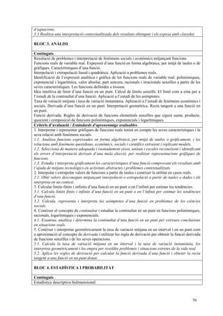 70
d’equacions.
3.3 Realitza una interpretació contextualitzada dels resultats obtinguts i els exposa amb claredat.
BLOC 3. ANÀLISI
Continguts
Resolució de problemes i interpretació de fenòmens socials i econòmics mitjançant funcions.
Funcions reals de variable real. Expressió d’una funció en forma algebraica, per mitjà de taules o de
gràfiques. Característiques d’una funció.
Interpolació i extrapolació lineal i quadràtica. Aplicació a problemes reals.
Identificació de l’expressió analítica i gràfica de les funcions reals de variable real: polinòmiques,
exponencial i logarítmica, valor absolut, part sencera, racionals i irracionals senzilles a partir de les
seves característiques. Les funcions definides a trossos.
Idea intuïtiva de límit d’una funció en un punt. Càlcul de límits senzills. El límit com a eina per a
l’estudi de la continuïtat d’una funció. Aplicació a l’estudi de les asímptotes.
Taxa de variació mitjana i taxa de variació instantània. Aplicació a l’estudi de fenòmens econòmics i
socials. Derivada d’una funció en un punt. Interpretació geomètrica. Recta tangent a una funció en
un punt.
Funció derivada. Regles de derivació de funcions elementals senzilles que siguin suma, producte,
quocient i composició de funcions polinòmiques, exponencials i logarítmiques.
Criteris d’avaluació / Estàndards d’aprenentatge avaluables
1. Interpretar i representar gràfiques de funcions reals tenint en compte les seves característiques i la
seva relació amb fenòmens socials.
1.1. Analitza funcions expressades en forma algebraica, per mitjà de taules o gràficament, i les
relaciona amb fenòmens quotidians, econòmics, socials i científics extraient i replicant models.
1.2. Selecciona de manera adequada i raonadament eixos, unitats i escales reconeixent i identificant
els errors d’interpretació derivats d’una mala elecció, per realitzar representacions gràfiques de
funcions.
1.3. Estudia i interpreta gràficament les característiques d’una funció comprovant els resultats amb
l’ajuda de mitjans tecnològics en activitats abstractes i problemes contextualitzats.
2. Interpolar i extrapolar valors de funcions a partir de taules i conèixer la utilitat en casos reals.
2.1. Obté valors desconeguts mitjançant interpolació o extrapolació a partir de taules o dades i els
interpreta en un context.
3. Calcular límits finits i infinits d’una funció en un punt o en l’infinit per estimar les tendències.
3.1. Calcula límits finits i infinits d’una funció en un punt o en l’infinit per estimar les tendències
d’una funció.
3.2. Calcula, representa i interpreta les asímptotes d’una funció en problemes de les ciències
socials.
4. Conèixer el concepte de continuïtat i estudiar la continuïtat en un punt en funcions polinòmiques,
racionals, logarítmiques i exponencials.
4.1. Examina, analitza i determina la continuïtat d’una funció en un punt per extreure conclusions
en situacions reals.
5. Conèixer i interpretar geomètricament la taxa de variació mitjana en un interval i en un punt com
a aproximació al concepte de derivada i utilitzar les regla de derivació per obtenir la funció derivada
de funcions senzilles i de les seves operacions.
5.1. Calcula la taxa de variació mitjana en un interval i la taxa de variació instantània, les
interpreta geomètricament i les empra per resoldre problemes i situacions extretes de la vida real.
5.2. Aplica les regles de derivació per calcular la funció derivada d’una funció i obtenir la recta
tangent a una funció en un punt donat.
BLOC 4. ESTADÍSTICA I PROBABILITAT
Continguts
Estadística descriptiva bidimensional:
 