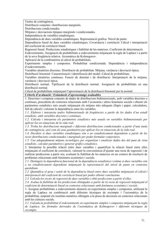 71
Taules de contingència.
Distribució conjunta i distribucions marginals.
Distribucions condicionades.
Mitjanes i desviacions típiques marginals i condicionades.
Independència de variables estadístiques.
Dependència de dues variables estadístiques. Representació gràfica: Núvol de punts.
Dependència lineal de dues variables estadístiques. Covariància i correlació: Càlcul i interpretació
del coeficient de correlació lineal.
Regressió lineal. Prediccions estadístiques i fiabilitat de les mateixes. Coeficient de determinació.
Esdeveniments. Assignació de probabilitats a esdeveniments mitjançant la regla de Laplace i a partir
de la seva freqüència relativa. Axiomàtica de Kolmogorov.
Aplicació de la combinatòria al càlcul de probabilitats.
Experiments simples i compostos. Probabilitat condicionada. Dependència i independència
d’esdeveniments.
Variables aleatòries discretes. Distribució de probabilitat. Mitjana, variància i desviació típica.
Distribució binomial. Caracterització i identificació del model. Càlcul de probabilitats.
Variables aleatòries contínues. Funció de densitat i de distribució. Interpretació de la mitjana,
variància i desviació típica.
Distribució normal. Tipificació de la distribució normal. Assignació de probabilitats en una
distribució normal.
Càlcul de probabilitats mitjançant l’aproximació de la distribució binomial per la normal.
Criteris d’avaluació / Estàndards d’aprenentatge avaluables
1. Descriure i comparar conjunts de dades de distribucions bidimensionals, amb variables discretes o
contínues, procedents de contextos relacionats amb l’economia i altres fenòmens socials i obtenir els
paràmetres estadístics més usuals mitjançant els mitjans més adequats (llapis i paper, calculadora,
full de càlcul) i valorant la dependència entre les variables.
1.1. Elabora i interpreta taules bidimensionals de freqüències a partir de les dades d’un estudi
estadístic, amb variables discretes i contínues.
1.2. Calcula i interpreta els paràmetres estadístics més usuals en variables bidimensionals per
aplicar-los en situacions de la vida real.
1.3. Troba les distribucions marginals i diferents distribucions condicionades a partir d’una taula
de contingència, així com els seus paràmetres per aplicar-los en situacions de la vida real.
1.4. Decideix si dues variables estadístiques són o no estadísticament dependents a partir de les
seves distribucions condicionades i marginals per poder formular conjectures.
1.5. Usa adequadament mitjans tecnològics per organitzar i analitzar dades des del punt de vista
estadístic, calcular paràmetres i generar gràfics estadístics.
2. Interpretar la possible relació entre dues variables i quantificar la relació lineal entre elles
mitjançant el coeficient de correlació, valorant la conveniència d’ajustar una recta de regressió i de
realitzar prediccions a partir seu, avaluant la fiabilitat de les mateixes en un context de resolució de
problemes relacionats amb fenòmens econòmics i socials.
2.1. Distingeix la dependència funcional de la dependència estadística i estima si dues variables són
o no estadísticament dependents mitjançant la representació del núvol de punts en contextos
quotidians.
2.2. Quantifica el grau i sentit de la dependència lineal entre dues variables mitjançant el càlcul i
interpretació del coeficient de correlació lineal per poder obtenir conclusions.
2.3. Calcula les rectes de regressió de dues variables i obté prediccions a partir d’elles.
2.4. Avalua la fiabilitat de les prediccions obtingudes a partir de la recta de regressió mitjançant el
coeficient de determinació lineal en contextos relacionats amb fenòmens econòmics i socials.
3. Assignar probabilitats a esdeveniments aleatoris en experiments simples i compostos, utilitzant la
regla de Laplace en combinació amb diferents tècniques de recompte i l’axiomàtica de la
probabilitat, emprant els resultats numèrics obtinguts a la presa de decisions en contextos relacionats
amb les ciències socials.
3.1. Calcula la probabilitat d’esdeveniments en experiments simples i compostos mitjançant la regla
de Laplace, les fórmules derivades de l’axiomàtica de Kolmogorov i diferents tècniques de
recompte.
 