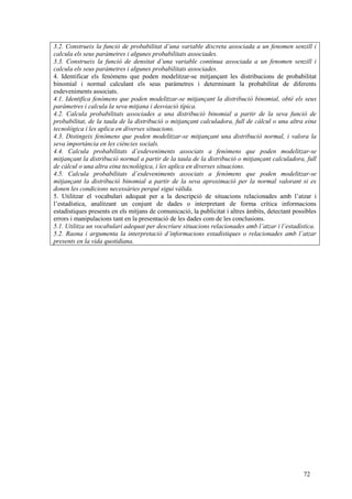 72
3.2. Construeix la funció de probabilitat d’una variable discreta associada a un fenomen senzill i
calcula els seus paràmetres i algunes probabilitats associades.
3.3. Construeix la funció de densitat d’una variable contínua associada a un fenomen senzill i
calcula els seus paràmetres i algunes probabilitats associades.
4. Identificar els fenòmens que poden modelitzar-se mitjançant les distribucions de probabilitat
binomial i normal calculant els seus paràmetres i determinant la probabilitat de diferents
esdeveniments associats.
4.1. Identifica fenòmens que poden modelitzar-se mitjançant la distribució binomial, obté els seus
paràmetres i calcula la seva mitjana i desviació típica.
4.2. Calcula probabilitats associades a una distribució binomial a partir de la seva funció de
probabilitat, de la taula de la distribució o mitjançant calculadora, full de càlcul o una altra eina
tecnològica i les aplica en diverses situacions.
4.3. Distingeix fenòmens que poden modelitzar-se mitjançant una distribució normal, i valora la
seva importància en les ciències socials.
4.4. Calcula probabilitats d’esdeveniments associats a fenòmens que poden modelitzar-se
mitjançant la distribució normal a partir de la taula de la distribució o mitjançant calculadora, full
de càlcul o una altra eina tecnològica, i les aplica en diverses situacions.
4.5. Calcula probabilitats d’esdeveniments associats a fenòmens que poden modelitzar-se
mitjançant la distribució binomial a partir de la seva aproximació per la normal valorant si es
donen les condicions necessàries perquè sigui vàlida.
5. Utilitzar el vocabulari adequat per a la descripció de situacions relacionades amb l’atzar i
l’estadística, analitzant un conjunt de dades o interpretant de forma crítica informacions
estadístiques presents en els mitjans de comunicació, la publicitat i altres àmbits, detectant possibles
errors i manipulacions tant en la presentació de les dades com de les conclusions.
5.1. Utilitza un vocabulari adequat per descriure situacions relacionades amb l’atzar i l’estadística.
5.2. Raona i argumenta la interpretació d’informacions estadístiques o relacionades amb l’atzar
presents en la vida quotidiana.
 