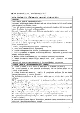 73
MATEMÀTIQUES APLICADES A LES CIÈNCIES SOCIALS II
BLOC 1. PROCESSOS, MÈTODES I ACTITUDS EN MATEMÀTIQUES
Continguts
Planificació del procés de resolució de problemes.
Estratègies i procediments posats en pràctica: relació amb altres problemes coneguts, modificació de
variables, suposar el problema resolt, etc.
Anàlisi dels resultats obtinguts: coherència de les solucions amb la situació, revisió sistemàtica del
procés, altres formes de resolució, problemes semblants.
Elaboració i presentació oral i/o escrita d’informes científics escrits sobre el procés seguit en la
resolució d’un problema
Realització d’investigacions matemàtiques a partir de contextos de la realitat
Elaboració i presentació d’un informe científic sobre el procés, resultats i conclusions del procés
d’investigació desenvolupat.
Pràctica dels processos de matematització i modelització, en contextos de la realitat.
Confiança en les pròpies capacitats per desenvolupar actituds adequades i afrontar les dificultats
pròpies del treball científic.
Utilització de mitjans tecnològics en el procés d’aprenentatge per:
a) Recollir dades de forma ordenada i organitzar-les.
b) Elaborar i crear representacions gràfiques de dades numèriques, funcionals o estadístiques.
c) Facilitar la comprensió de propietats geomètriques o funcionals i la realització de càlculs de tipus
numèric, algebraic o estadístic.
d) Dissenyar simulacions i elaborar prediccions sobre situacions matemàtiques diverses.
e) Elaborar informes i documents sobre els processos duits a terme i els resultats i conclusions
obtingudes.
f) Comunicar i compartir, en entorns apropiats, la informació i les idees matemàtiques.
Criteris d’avaluació / Estàndards d’aprenentatge avaluables
1. Expressar verbalment, de forma raonada, el procés seguit en la resolució d’un problema.
1.1. Expressa verbalment, de forma raonada, el procés seguit en la resolució d’un problema, amb el
rigor i la precisió adequats.
2. Utilitzar processos de raonament i estratègies de resolució de problemes, fent els càlculs
necessaris i comprovant les solucions obtingudes.
2.1. Analitza i comprèn l’enunciat dels problemes (dades, relacions entre les dades, context del
problema).
2.2. Fa estimacions i elabora conjectures sobre els resultats dels problemes que s’han de resoldre, i
en valora la utilitat i l’eficàcia.
2.3. Fa servir estratègies heurístiques i processos de raonament en la resolució de problemes, i
reflexiona sobre el procés de resolució de problemes.
3. Elaborar un informe científic escrit que serveixi per comunicar les idees matemàtiques sorgides en
la resolució d’un problema, amb el rigor i la precisió adequats.
3.1. Usa el llenguatge, la notació i els símbols matemàtics adequats al context i a la situació.
3.2. Utilitza arguments, justificacions, explicacions i raonaments explícits i coherents.
3.3. Empra les eines tecnològiques adequades al tipus de problema, situació a resoldre o propietat o
teorema a demostrar.
4. Planificar adequadament el procés d’investigació, tenint en compte el context en el qual es
desenvolupa i el problema d’investigació plantejat.
 