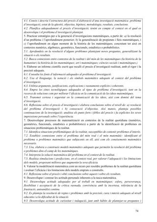 74
4.1. Coneix i descriu l’estructura del procés d’elaboració d’una investigació matemàtica: problema
d’investigació, estat de la qüestió, objectius, hipòtesi, metodologia, resultats, conclusions.
4.2. Planifica adequadament el procés d’investigació, tenint en compte el context en el qual es
desenvolupa i el problema d’investigació plantejat.
5. Practicar estratègies per a la generació d’investigacions matemàtiques, a partir de: a) la resolució
d’un problema i l’aprofundiment posterior; b) la generalització de propietats i lleis matemàtiques, i
c) l’aprofundiment en algun moment de la història de les matemàtiques; concretant tot això en
contextos numèrics, algebraics, geomètrics, funcionals, estadístics o probabilístics.
5.1. Aprofundeix en la resolució d’alguns problemes plantejant noves preguntes, generalitzant la
situació o els resultats.
5.2. Busca connexions entre contextos de la realitat i del món de les matemàtiques (la història de la
humanitat i la història de les matemàtiques; art i matemàtiques; ciències socials i matemàtiques.)
6. Elaborar un informe científic escrit que reculli el procés d’investigació realitzat, amb el rigor i la
precisió adequats.
6.1. Consulta les fonts d’informació adequades al problema d’investigació.
6.2. Usa el llenguatge, la notació i els símbols matemàtics adequats al context del problema
d’investigació.
6.3. Utilitza arguments, justificacions, explicacions i raonaments explícits i coherents.
6.4. Empra les eines tecnològiques adequades al tipus de problema d’investigació, tant en la
recerca de solucions com per millorar l’eficàcia en la comunicació de les idees matemàtiques.
6.5. Transmet certesa i seguretat en la comunicació de les idees, així com domini del tema
d’investigació.
6.6. Reflexiona sobre el procés d’investigació i elabora conclusions sobre el nivell de: a) resolució
del problema d’investigació i b) consecució d’objectius. Així mateix, planteja possibles
continuacions de la investigació; analitza els punts forts i febles del procés i fa explícites les seves
impressions personals sobre l’experiència.
7. Desenvolupar processos de matematització en contextos de la realitat quotidiana (numèrics,
geomètrics, funcionals, estadístics o probabilístics) a partir de la identificació de problemes en
situacions problemàtiques de la realitat.
7.1. Identifica situacions problemàtiques de la realitat, susceptibles de contenir problemes d’interès.
7.2. Estableix connexions entre el problema del món real i el món matemàtic: identificant el
problema o problemes matemàtics que subjacents en ell, així com els coneixements matemàtics
necessaris.
7.3. Usa, elabora o construeix models matemàtics adequats que permetin la resolució del problema
o problemes dins el camp de les matemàtiques.
7.4. Interpreta la solució matemàtica del problema en el context de la realitat.
7.5. Realitza simulacions i prediccions, en el context real, per valorar l’adequació i les limitacions
dels models, proposant millores que augmentin la seva eficàcia.
8. Valorar la modelització matemàtica com un recurs per resoldre problemes de la realitat quotidiana
i avaluar l’eficàcia i les limitacions dels models emprats o construïts.
8.1. Reflexiona sobre el procés i obté conclusions sobre aquest i sobre els resultats.
9. Desenvolupar i conrear les actituds personals inherents a la tasca matemàtica.
9.1. Desenvolupa actituds adequades per al treball en matemàtiques: esforç, perseverança,
flexibilitat i acceptació de la crítica raonada, convivència amb la incertesa, tolerància de la
frustració, autoanàlisi continu.
9.2. Es planteja la resolució de reptes i problemes amb la precisió, cura i interès adequats al nivell
educatiu i a la dificultat de la situació.
9.3. Desenvolupa actituds de curiositat i indagació, junt amb hàbits de plantejar-se preguntes i
 