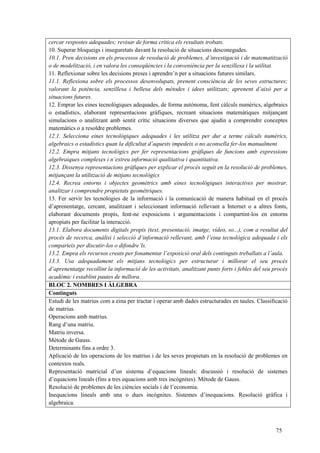 75
cercar respostes adequades; revisar de forma crítica els resultats trobats.
10. Superar bloqueigs i inseguretats davant la resolució de situacions desconegudes.
10.1. Pren decisions en els processos de resolució de problemes, d’investigació i de matematització
o de modelització, i en valora les conseqüències i la conveniència per la senzillesa i la utilitat.
11. Reflexionar sobre les decisions preses i aprendre’n per a situacions futures similars.
11.1. Reflexiona sobre els processos desenvolupats, prenent consciència de les seves estructures;
valorant la potència, senzillesa i bellesa dels mètodes i idees utilitzats; aprenent d’això per a
situacions futures.
12. Emprar les eines tecnològiques adequades, de forma autònoma, fent càlculs numèrics, algebraics
o estadístics, elaborant representacions gràfiques, recreant situacions matemàtiques mitjançant
simulacions o analitzant amb sentit crític situacions diverses que ajudin a comprendre conceptes
matemàtics o a resoldre problemes.
12.1. Selecciona eines tecnològiques adequades i les utilitza per dur a terme càlculs numèrics,
algebraics o estadístics quan la dificultat d’aquests impedeix o no aconsella fer-los manualment
12.2. Empra mitjans tecnològics per fer representacions gràfiques de funcions amb expressions
algebraiques complexes i n’extreu informació qualitativa i quantitativa.
12.3. Dissenya representacions gràfiques per explicar el procés seguit en la resolució de problemes,
mitjançant la utilització de mitjans tecnològics
12.4. Recrea entorns i objectes geomètrics amb eines tecnològiques interactives per mostrar,
analitzar i comprendre propietats geomètriques.
13. Fer servir les tecnologies de la informació i la comunicació de manera habitual en el procés
d’aprenentatge, cercant, analitzant i seleccionant informació rellevant a Internet o a altres fonts,
elaborant documents propis, fent-ne exposicions i argumentacions i compartint-los en entorns
apropiats per facilitar la interacció.
13.1. Elabora documents digitals propis (text, presentació, imatge, vídeo, so...), com a resultat del
procés de recerca, anàlisi i selecció d’informació rellevant, amb l’eina tecnològica adequada i els
comparteix per discutir-los o difondre’ls.
13.2. Empra els recursos creats per fonamentar l’exposició oral dels continguts treballats a l’aula.
13.3. Usa adequadament els mitjans tecnològics per estructurar i millorar el seu procés
d’aprenentatge recollint la informació de les activitats, analitzant punts forts i febles del seu procés
acadèmic i establint pautes de millora.
BLOC 2. NOMBRES I ÀLGEBRA
Continguts
Estudi de les matrius com a eina per tractar i operar amb dades estructurades en taules. Classificació
de matrius.
Operacions amb matrius.
Rang d’una matriu.
Matriu inversa.
Mètode de Gauss.
Determinants fins a ordre 3.
Aplicació de les operacions de les matrius i de les seves propietats en la resolució de problemes en
contextos reals.
Representació matricial d’un sistema d’equacions lineals: discussió i resolució de sistemes
d’equacions lineals (fins a tres equacions amb tres incògnites). Mètode de Gauss.
Resolució de problemes de les ciències socials i de l’economia.
Inequacions lineals amb una o dues incògnites. Sistemes d’inequacions. Resolució gràfica i
algebraica.
 