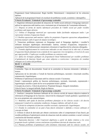 76
Programació lineal bidimensional. Regió factible. Determinació i interpretació de les solucions
òptimes.
Aplicació de la programació lineal a la resolució de problemes socials, econòmics i demogràfics.
Criteris d’avaluació / Estàndards d’aprenentatge avaluables
1. Organitzar informació procedent de situacions de l’àmbit social utilitzant el llenguatge matricial i
aplicar les operacions amb matrius com a instrument per al tractament de l’esmentada informació.
1.1. Disposa en forma de matriu informació procedent de l’àmbit social per poder resoldre
problemes amb major eficàcia.
1.2. Utilitza el llenguatge matricial per representar dades facilitades mitjançant taules i per
representar sistemes d’equacions lineals.
1.3. Realitza operacions amb matrius i aplica les propietats d’aquestes operacions adequadament,
de forma manual i amb el suport de mitjans tecnològics.
2. Transcriure problemes expressats en llenguatge usual al llenguatge algebraic i resoldre’ls
utilitzant tècniques algebraiques determinades: matrius, sistemes d’equacions, inequacions i
programació lineal bidimensional, interpretant críticament el significat de les solucions obtingudes.
2.1. Formula algebraicament les restriccions indicades en una situació de la vida real, el sistema
d’equacions lineals plantejat (com a màxim de tres equacions i tres incògnites), el resol en els casos
que sigui possible, i l’aplica per resoldre problemes en contextos reals.
2.2. Aplica les tècniques gràfiques de programació lineal bidimensional per resoldre problemes
d’optimització de funcions lineals que estan subjectes a restriccions i interpreta els resultats
obtinguts en el context del problema.
BLOC 3. ANÀLISI
Continguts
Continuïtat. Tipus de discontinuïtat. Estudi de la continuïtat en funcions elementals i definides a
trossos.
Aplicacions de les derivades a l’estudi de funcions polinòmiques, racionals i irracionals senzilles,
exponencials i logarítmiques.
Problemes d’optimització relacionats amb les ciències socials i l’economia.
Estudi i representació gràfica de funcions polinòmiques, racionals, irracionals, exponencials i
logarítmiques senzilles a partir de les seves propietats locals i globals.
Concepte de primitiva. Càlcul de primitives: Propietats bàsiques. Integrals immediates.
Càlcul d’àrees: la integral definida. Regla de Barrow.
Criteris d’avaluació / Estàndards d’aprenentatge avaluables
1. Analitzar i interpretar fenòmens habituals de les ciències socials de manera objectiva traduint la
informació al llenguatge de les funcions i descrivint-ho mitjançant l’estudi qualitatiu i quantitatiu de
les seves propietats més característiques.
1.1. Modelitza amb ajuda de funcions problemes plantejats en les ciències socials i els descriu
mitjançant l’estudi de la continuïtat, tendències, branques infinites, tall amb els eixos.
1.2. Calcula les asímptotes de funcions senzilles racionals, exponencials i logarítmiques.
1.3. Estudia la continuïtat en un punt d’una funció elemental o definida a trossos utilitzant el
concepte de límit.
2. Utilitzar el càlcul de derivades per obtenir conclusions sobre el comportament d’una funció, per
resoldre problemes d’optimització extrets de situacions reals de caràcter econòmic o social i extreure
conclusions del fenomen analitzat.
2.1. Representa funcions i obté l’expressió algebraica a partir de dades relatives a les seves
propietats locals o globals i extreu conclusions en problemes derivats de situacions reals.
2.2. Planteja problemes d’optimització sobre fenòmens relacionats amb les ciències socials, els
 
