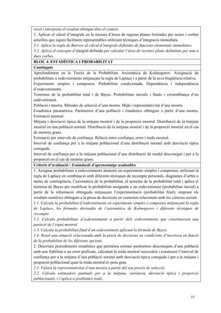 77
resol i interpreta el resultat obtingut dins el context.
3. Aplicar el càlcul d’integrals en la mesura d’àrees de regions planes limitades per rectes i corbes
senzilles que siguin fàcilment representables utilitzant tècniques d’integració immediata.
3.1. Aplica la regla de Barrow al càlcul d’integrals definides de funcions elementals immediates.
3.2. Aplica el concepte d’integral definida per calcular l’àrea de recintes plans delimitats per una o
dues corbes.
BLOC 4. ESTADÍSTICA I PROBABILITAT
Continguts
Aprofundiment en la Teoria de la Probabilitat. Axiomàtica de Kolmogorov. Assignació de
probabilitats a esdeveniments mitjançant la regla de Laplace i a partir de la seva freqüència relativa.
Experiments simples i compostos. Probabilitat condicionada. Dependència i independència
d’esdeveniments.
Teoremes de la probabilitat total i de Bayes. Probabilitats inicials i finals i versemblança d’un
esdeveniment.
Població i mostra. Mètodes de selecció d’una mostra. Mida i representativitat d’una mostra.
Estadística paramètrica. Paràmetres d’una població i estadístics obtinguts a partir d’una mostra.
Estimació puntual.
Mitjana i desviació típica de la mitjana mostral i de la proporció mostral. Distribució de la mitjana
mostral en una població normal. Distribució de la mitjana mostral i de la proporció mostral en el cas
de mostres grans.
Estimació per intervals de confiança. Relació entre confiança, error i mida mostral.
Interval de confiança per a la mitjana poblacional d’una distribució normal amb desviació típica
coneguda.
Interval de confiança per a la mitjana poblacional d’una distribució de model desconegut i per a la
proporció en el cas de mostres grans.
Criteris d’avaluació / Estàndards d’aprenentatge avaluables
1. Assignar probabilitats a esdeveniments aleatoris en experiments simples i compostos, utilitzant la
regla de Laplace en combinació amb diferents tècniques de recompte personals, diagrames d’arbre o
taules de contingència, l’axiomàtica de la probabilitat, el teorema de la probabilitat total i aplica el
teorema de Bayes per modificar la probabilitat assignada a un esdeveniment (probabilitat inicial) a
partir de la informació obtinguda mitjançant l’experimentació (probabilitat final), emprant els
resultats numèrics obtinguts a la presa de decisions en contextos relacionats amb les ciències socials.
1.1. Calcula la probabilitat d’esdeveniments en experiments simples i compostos mitjançant la regla
de Laplace, les fórmules derivades de l’axiomàtica de Kolmogorov i diferents tècniques de
recompte.
1.2. Calcula probabilitats d’esdeveniments a partir dels esdeveniments que constitueixen una
partició de l’espai mostral.
1.3. Calcula la probabilitat final d’un esdeveniment aplicant la fórmula de Bayes.
1.4. Resol una situació relacionada amb la presa de decisions en condicions d’incertesa en funció
de la probabilitat de les diferents opcions.
2. Descriure procediments estadístics que permeten estimar paràmetres desconeguts d’una població
amb una fiabilitat o un error prefixats, calculant la mida mostral necessària i construint l’interval de
confiança per a la mitjana d’una població normal amb desviació típica coneguda i per a la mitjana i
proporció poblacional quan la mida mostral és prou gran.
2.1. Valora la representativitat d’una mostra a partir del seu procés de selecció.
2.2. Calcula estimadors puntuals per a la mitjana, variància, desviació típica i proporció
poblacionals, i l’aplica a problemes reals.
 