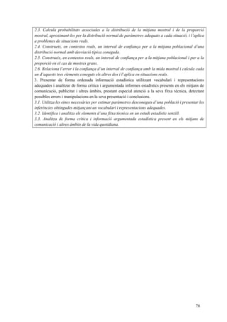78
2.3. Calcula probabilitats associades a la distribució de la mitjana mostral i de la proporció
mostral, aproximant-les per la distribució normal de paràmetres adequats a cada situació, i l’aplica
a problemes de situacions reals.
2.4. Construeix, en contextos reals, un interval de confiança per a la mitjana poblacional d’una
distribució normal amb desviació típica coneguda.
2.5. Construeix, en contextos reals, un interval de confiança per a la mitjana poblacional i per a la
proporció en el cas de mostres grans.
2.6. Relaciona l’error i la confiança d’un interval de confiança amb la mida mostral i calcula cada
un d’aquests tres elements coneguts els altres dos i l’aplica en situacions reals.
3. Presentar de forma ordenada informació estadística utilitzant vocabulari i representacions
adequades i analitzar de forma crítica i argumentada informes estadístics presents en els mitjans de
comunicació, publicitat i altres àmbits, prestant especial atenció a la seva fitxa tècnica, detectant
possibles errors i manipulacions en la seva presentació i conclusions.
3.1. Utilitza les eines necessàries per estimar paràmetres desconeguts d’una població i presentar les
inferències obtingudes mitjançant un vocabulari i representacions adequades.
3.2. Identifica i analitza els elements d’una fitxa tècnica en un estudi estadístic senzill.
3.3. Analitza de forma crítica i informació argumentada estadística present en els mitjans de
comunicació i altres àmbits de la vida quotidiana.
 