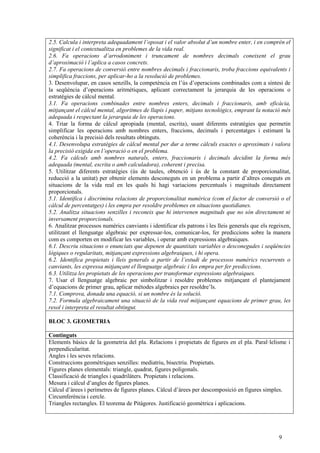 9
2.5. Calcula i interpreta adequadament l’oposat i el valor absolut d’un nombre enter, i en comprèn el
significat i el contextualitza en problemes de la vida real.
2.6. Fa operacions d’arrodoniment i truncament de nombres decimals coneixent el grau
d’aproximació i l’aplica a casos concrets.
2.7. Fa operacions de conversió entre nombres decimals i fraccionaris, troba fraccions equivalents i
simplifica fraccions, per aplicar-ho a la resolució de problemes.
3. Desenvolupar, en casos senzills, la competència en l’ús d’operacions combinades com a síntesi de
la seqüència d’operacions aritmètiques, aplicant correctament la jerarquia de les operacions o
estratègies de càlcul mental.
3.1. Fa operacions combinades entre nombres enters, decimals i fraccionaris, amb eficàcia,
mitjançant el càlcul mental, algoritmes de llapis i paper, mitjans tecnològics, emprant la notació més
adequada i respectant la jerarquia de les operacions.
4. Triar la forma de càlcul apropiada (mental, escrita), usant diferents estratègies que permetin
simplificar les operacions amb nombres enters, fraccions, decimals i percentatges i estimant la
coherència i la precisió dels resultats obtinguts.
4.1. Desenvolupa estratègies de càlcul mental per dur a terme càlculs exactes o aproximats i valora
la precisió exigida en l’operació o en el problema.
4.2. Fa càlculs amb nombres naturals, enters, fraccionaris i decimals decidint la forma més
adequada (mental, escrita o amb calculadora), coherent i precisa.
5. Utilitzar diferents estratègies (ús de taules, obtenció i ús de la constant de proporcionalitat,
reducció a la unitat) per obtenir elements desconeguts en un problema a partir d’altres coneguts en
situacions de la vida real en les quals hi hagi variacions percentuals i magnituds directament
proporcionals.
5.1. Identifica i discrimina relacions de proporcionalitat numèrica (com el factor de conversió o el
càlcul de percentatges) i les empra per resoldre problemes en situacions quotidianes.
5.2. Analitza situacions senzilles i reconeix que hi intervenen magnituds que no són directament ni
inversament proporcionals.
6. Analitzar processos numèrics canviants i identificar els patrons i les lleis generals que els regeixen,
utilitzant el llenguatge algebraic per expressar-los, comunicar-los, fer prediccions sobre la manera
com es comporten en modificar les variables, i operar amb expressions algebraiques.
6.1. Descriu situacions o enunciats que depenen de quantitats variables o desconegudes i seqüències
lògiques o regularitats, mitjançant expressions algebraiques, i hi opera.
6.2. Identifica propietats i lleis generals a partir de l’estudi de processos numèrics recurrents o
canviants, les expressa mitjançant el llenguatge algebraic i les empra per fer prediccions.
6.3. Utilitza les propietats de les operacions per transformar expressions algebraiques.
7. Usar el llenguatge algebraic per simbolitzar i resoldre problemes mitjançant el plantejament
d’equacions de primer grau, aplicar mètodes algebraics per resoldre’ls.
7.1. Comprova, donada una equació, si un nombre és la solució.
7.2. Formula algebraicament una situació de la vida real mitjançant equacions de primer grau, les
resol i interpreta el resultat obtingut.
BLOC 3. GEOMETRIA
Continguts
Elements bàsics de la geometria del pla. Relacions i propietats de figures en el pla. Paral·lelisme i
perpendicularitat.
Angles i les seves relacions.
Construccions geomètriques senzilles: mediatriu, bisectriu. Propietats.
Figures planes elementals: triangle, quadrat, figures poligonals.
Classificació de triangles i quadrilàters. Propietats i relacions.
Mesura i càlcul d’angles de figures planes.
Càlcul d’àrees i perímetres de figures planes. Càlcul d’àrees per descomposició en figures simples.
Circumferència i cercle.
Triangles rectangles. El teorema de Pitàgores. Justificació geomètrica i aplicacions.
 
