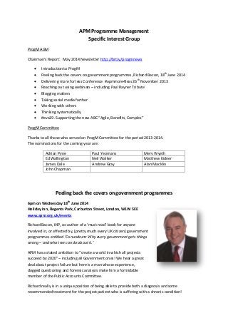 APM Programme Management
Specific Interest Group
ProgM AGM
Chairman’s Report: May 2014 Newsletter http://bit.ly/progmnews
 Introduction to ProgM
 Peeling back the covers on government programmes, Richard Bacon, 18th
June 2014
 Delivering more for less Conference #apmmore4less 26th
November 2013
 Reaching out using webinars – including Paul Rayner Tribute
 Blogging matters
 Taking social media further
 Working with others
 Thinking systematically
 #eva19. Supporting the new ABC “Agile, Benefits, Complex”
ProgM Committee
Thanks to all those who served on ProgM Committee for the period 2013-2014.
The nominations for the coming year are:
Adrian Pyne Paul Yeomans Merv Wyeth
Ed Wallington Neil Walker Matthew Kidner
James Dale Andrew Gray Alan Macklin
John Chapman
Peeling back the covers on government programmes
6pm on Wednesday 18th
June 2014
Holiday Inn, Regents Park, Carburton Street, London, W1W 5EE
www.apm.org.uk/events
Richard Bacon, MP, co-author of a ‘must read’ book for anyone
involved in, or affected by, [pretty much every UK citizen] government
programmes entitled ‘Conundrum: Why every government gets things
wrong – and what we can do about it.’
APM has a stated ambition to “create a world in which all projects
succeed by 2020" – including all Government ones! We hear a great
deal about project failure but here is a man whose experience,
dogged questioning and forensic analysis make him a formidable
member of the Public Accounts Committee.
Richard really is in a unique position of being able to provide both a diagnosis and some
recommended treatment for the project patient who is suffering with a chronic condition!
 