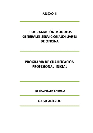 ANEXO II
PROGRAMACIÓN MÓDULOS
GENERALES SERVICIOS AUXILIARES
DE OFICINA
PROGRAMA DE CUALIFICACIÓN
PROFESIONAL INICIAL
IES BACHILLER SABUCO
CURSO 2008-2009
 
