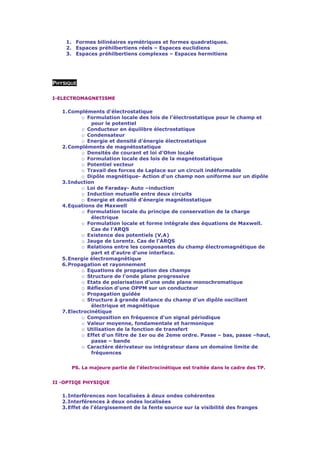 1. Formes bilinéaires symétriques et formes quadratiques.
    2. Espaces préhilbertiens réels – Espaces euclidiens
    3. Espaces préhilbertiens complexes – Espaces hermitiens




PHYSIQUE

I-ELECTROMAGNETISME

   1. Compléments d'électrostatique
           o Formulation locale des lois de l'électrostatique pour le champ et
               pour le potentiel
           o Conducteur en équilibre électrostatique
           o Condensateur
           o Energie et densité d'énergie électrostatique
   2. Compléments de magnétostatique
           o Densités de courant et loi d'Ohm locale
           o Formulation locale des lois de la magnétostatique
           o Potentiel vecteur
           o Travail des forces de Laplace sur un circuit indéformable
           o Dipôle magnétique- Action d'un champ non uniforme sur un dipôle
   3. Induction
           o Loi de Faraday- Auto –induction
           o Induction mutuelle entre deux circuits
           o Energie et densité d'énergie magnétostatique
   4. Equations de Maxwell
           o Formulation locale du principe de conservation de la charge
               électrique
           o Formulation locale et forme intégrale des équations de Maxwell.
               Cas de l'ARQS
           o Existence des potentiels (V,A)
           o Jauge de Lorentz. Cas de l'ARQS
           o Relations entre les composantes du champ électromagnétique de
               part et d'autre d'une interface.
   5. Energie électromagnétique
   6. Propagation et rayonnement
           o Equations de propagation des champs
           o Structure de l'onde plane progressive
           o Etats de polarisation d'une onde plane monochromatique
           o Réflexion d'une OPPM sur un conducteur
           o Propagation guidée
           o Structure à grande distance du champ d'un dipôle oscillant
               électrique et magnétique
   7. Electrocinétique
           o Composition en fréquence d'un signal périodique
           o Valeur moyenne, fondamentale et harmonique
           o Utilisation de la fonction de transfert
           o Effet d'un filtre de 1er ou de 2eme ordre. Passe – bas, passe –haut,
               passe – bande
           o Caractère dérivateur ou intégrateur dans un domaine limite de
               fréquences


      PS. La majeure partie de l'électrocinétique est traitée dans le cadre des TP.


II -OPTIQE PHYSIQUE

   1. Interférences non localisées à deux ondes cohérentes
   2. Interférences à deux ondes localisées
   3. Effet de l'élargissement de la fente source sur la visibilité des franges
 
